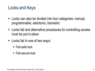 Principles of Information Security, 3rd Edition 7
Locks and Keys
 Locks can also be divided into four categories: manual,
programmable, electronic, biometric
 Locks fail and alternative procedures for controlling access
must be put in place
 Locks fail in one of two ways:
 Fail-safe lock
 Fail-secure lock
 