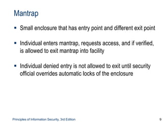 Principles of Information Security, 3rd Edition 9
Mantrap
 Small enclosure that has entry point and different exit point
 Individual enters mantrap, requests access, and if verified,
is allowed to exit mantrap into facility
 Individual denied entry is not allowed to exit until security
official overrides automatic locks of the enclosure
 