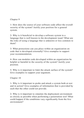 Chapter 9
1- How does the source of your software code affect the overall
security of the system? Justify your position for a general
system.
2- Why is it beneﬁcial to develop a software system in a
language that is well known to the development team? What are
the risks of using a language that is unknown or less common to
them?
3- What protections can you place within an organization on
code that is developed externally? Give examples to support
your recommendation.
4- How can modular code developed within an organization be
helpful or harmful to the security of the system? Justify your
position.
5- Why is it important to limit the attack surface of the system?
Give examples to support your argument.
Chapter 10
1- Why is it important to probe and attack a system both at rest
and in action? Give examples of information that is provided by
each that the other could not provide.
2- Why is it important to simulate the deployment environment
as closely as possible when performing a penetration test? What
could happen if the conditions vary signiﬁcantly from the live
environment?
 