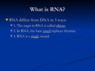 What is RNA? RNA differs from DNA in 3 ways: 1. The sugar in RNA is called  ribose . 2. In RNA, the base  uracil  replaces thymine. 3. RNA is a  single  strand. 