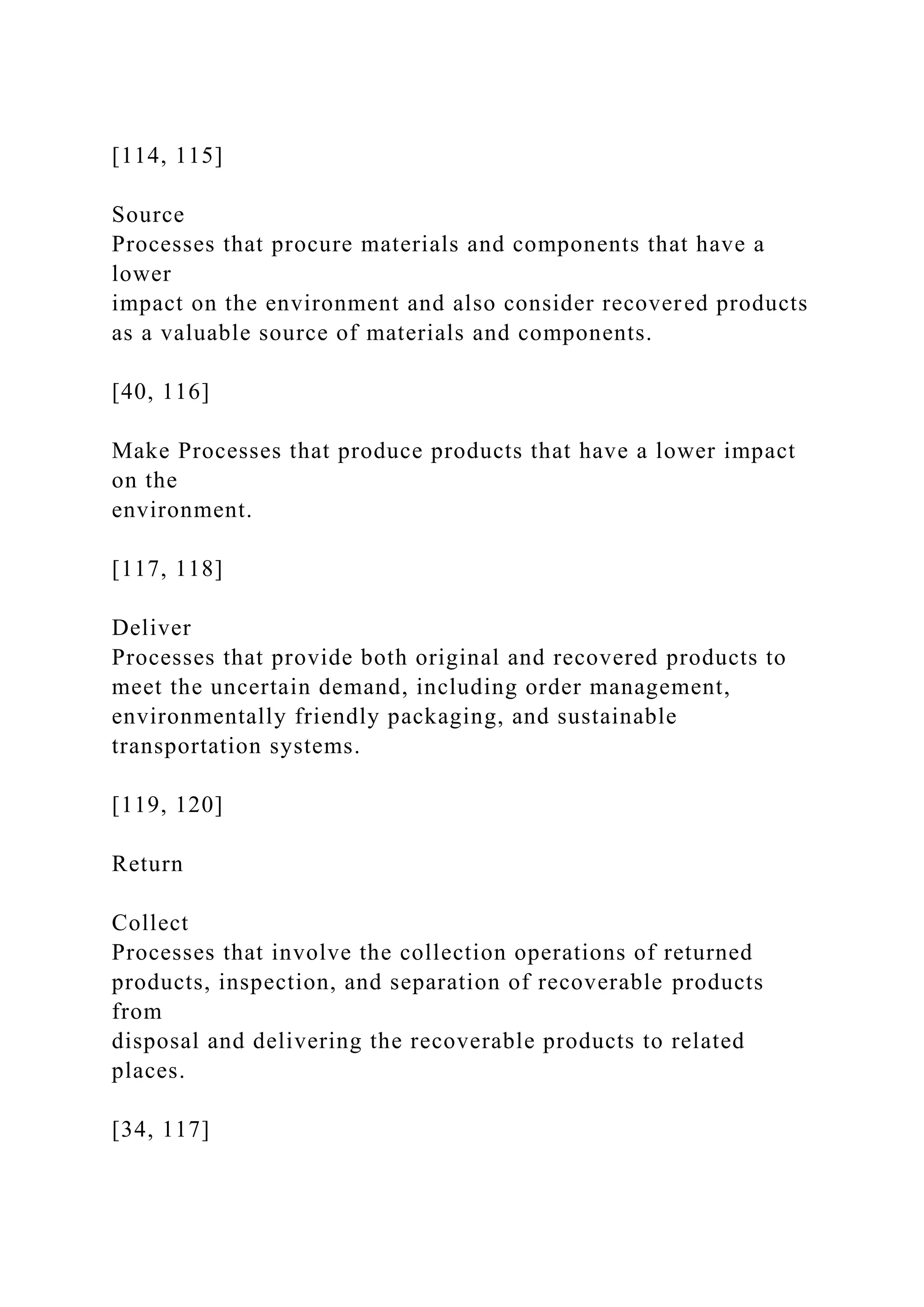 [114, 115]
Source
Processes that procure materials and components that have a
lower
impact on the environment and also consider recovered products
as a valuable source of materials and components.
[40, 116]
Make Processes that produce products that have a lower impact
on the
environment.
[117, 118]
Deliver
Processes that provide both original and recovered products to
meet the uncertain demand, including order management,
environmentally friendly packaging, and sustainable
transportation systems.
[119, 120]
Return
Collect
Processes that involve the collection operations of returned
products, inspection, and separation of recoverable products
from
disposal and delivering the recoverable products to related
places.
[34, 117]
 