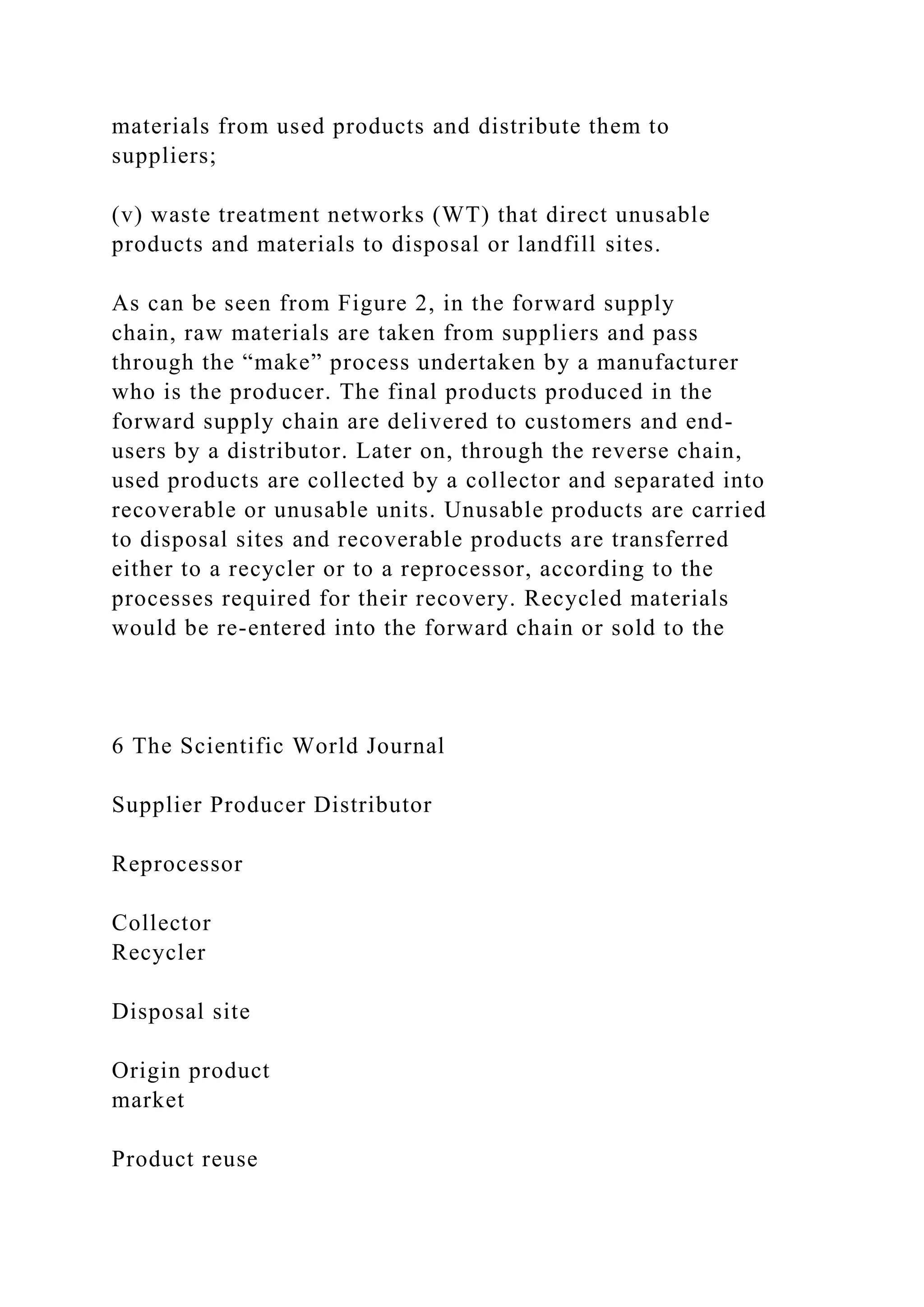 materials from used products and distribute them to
suppliers;
(v) waste treatment networks (WT) that direct unusable
products and materials to disposal or landfill sites.
As can be seen from Figure 2, in the forward supply
chain, raw materials are taken from suppliers and pass
through the “make” process undertaken by a manufacturer
who is the producer. The final products produced in the
forward supply chain are delivered to customers and end-
users by a distributor. Later on, through the reverse chain,
used products are collected by a collector and separated into
recoverable or unusable units. Unusable products are carried
to disposal sites and recoverable products are transferred
either to a recycler or to a reprocessor, according to the
processes required for their recovery. Recycled materials
would be re-entered into the forward chain or sold to the
6 The Scientific World Journal
Supplier Producer Distributor
Reprocessor
Collector
Recycler
Disposal site
Origin product
market
Product reuse
 