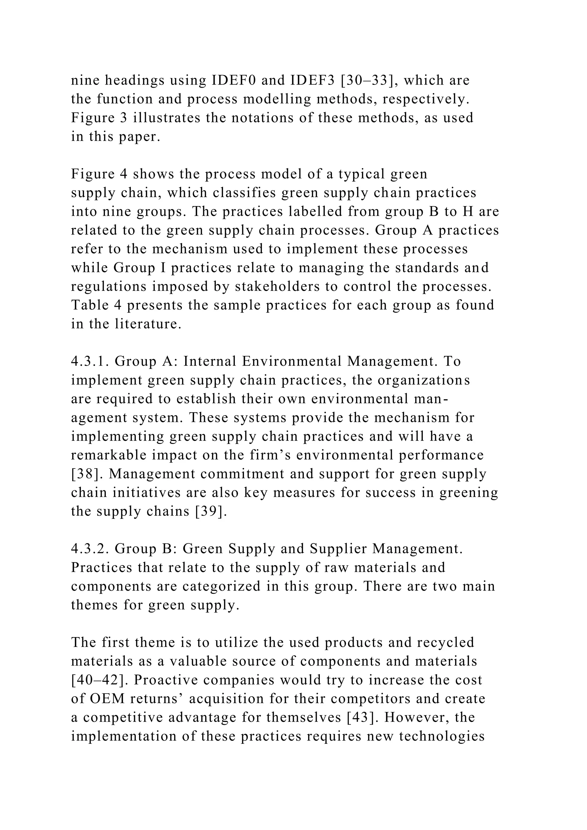 nine headings using IDEF0 and IDEF3 [30–33], which are
the function and process modelling methods, respectively.
Figure 3 illustrates the notations of these methods, as used
in this paper.
Figure 4 shows the process model of a typical green
supply chain, which classifies green supply chain practices
into nine groups. The practices labelled from group B to H are
related to the green supply chain processes. Group A practices
refer to the mechanism used to implement these processes
while Group I practices relate to managing the standards and
regulations imposed by stakeholders to control the processes.
Table 4 presents the sample practices for each group as found
in the literature.
4.3.1. Group A: Internal Environmental Management. To
implement green supply chain practices, the organizations
are required to establish their own environmental man-
agement system. These systems provide the mechanism for
implementing green supply chain practices and will have a
remarkable impact on the firm’s environmental performance
[38]. Management commitment and support for green supply
chain initiatives are also key measures for success in greening
the supply chains [39].
4.3.2. Group B: Green Supply and Supplier Management.
Practices that relate to the supply of raw materials and
components are categorized in this group. There are two main
themes for green supply.
The first theme is to utilize the used products and recycled
materials as a valuable source of components and materials
[40–42]. Proactive companies would try to increase the cost
of OEM returns’ acquisition for their competitors and create
a competitive advantage for themselves [43]. However, the
implementation of these practices requires new technologies
 