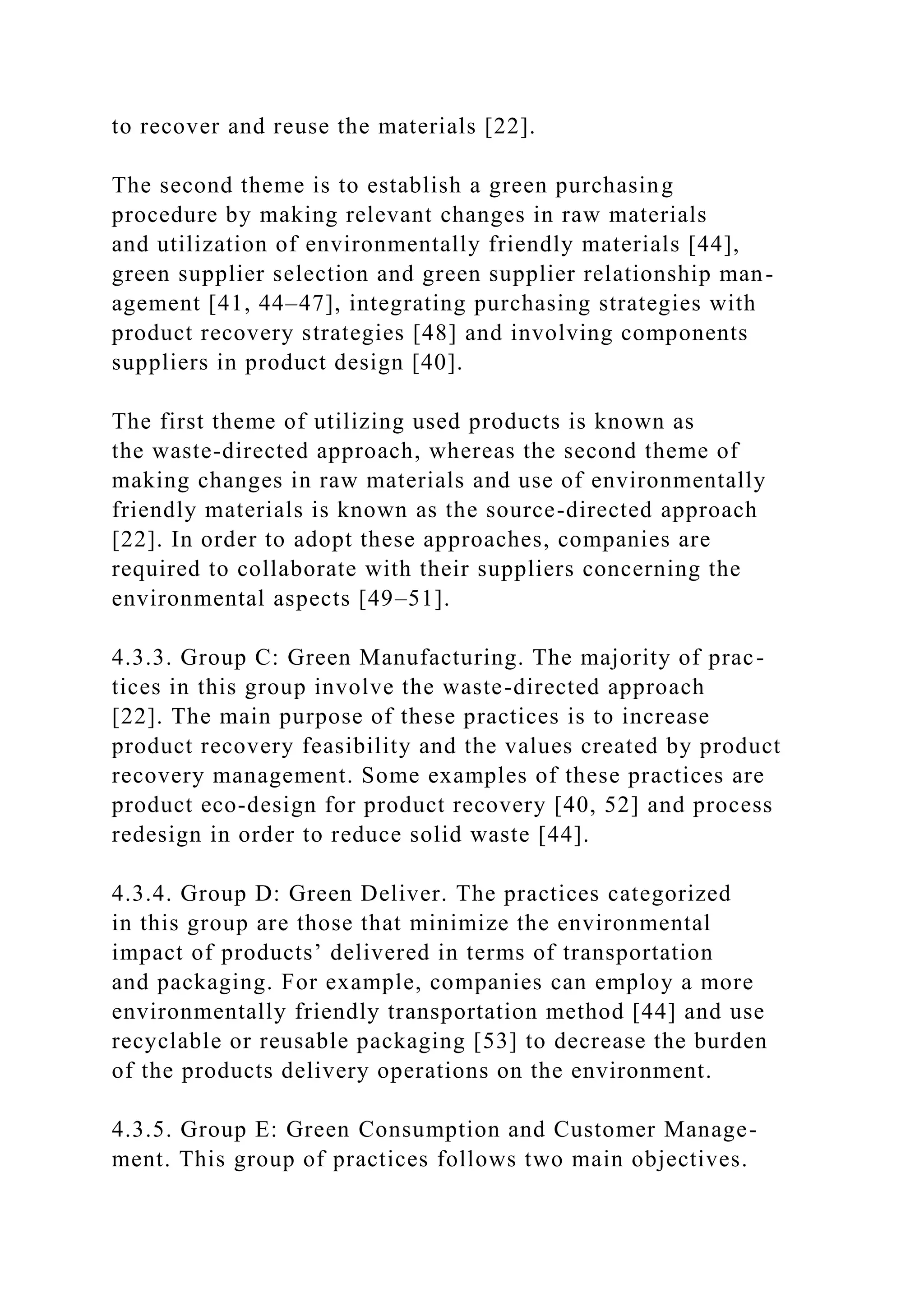 to recover and reuse the materials [22].
The second theme is to establish a green purchasing
procedure by making relevant changes in raw materials
and utilization of environmentally friendly materials [44],
green supplier selection and green supplier relationship man-
agement [41, 44–47], integrating purchasing strategies with
product recovery strategies [48] and involving components
suppliers in product design [40].
The first theme of utilizing used products is known as
the waste-directed approach, whereas the second theme of
making changes in raw materials and use of environmentally
friendly materials is known as the source-directed approach
[22]. In order to adopt these approaches, companies are
required to collaborate with their suppliers concerning the
environmental aspects [49–51].
4.3.3. Group C: Green Manufacturing. The majority of prac-
tices in this group involve the waste-directed approach
[22]. The main purpose of these practices is to increase
product recovery feasibility and the values created by product
recovery management. Some examples of these practices are
product eco-design for product recovery [40, 52] and process
redesign in order to reduce solid waste [44].
4.3.4. Group D: Green Deliver. The practices categorized
in this group are those that minimize the environmental
impact of products’ delivered in terms of transportation
and packaging. For example, companies can employ a more
environmentally friendly transportation method [44] and use
recyclable or reusable packaging [53] to decrease the burden
of the products delivery operations on the environment.
4.3.5. Group E: Green Consumption and Customer Manage-
ment. This group of practices follows two main objectives.
 