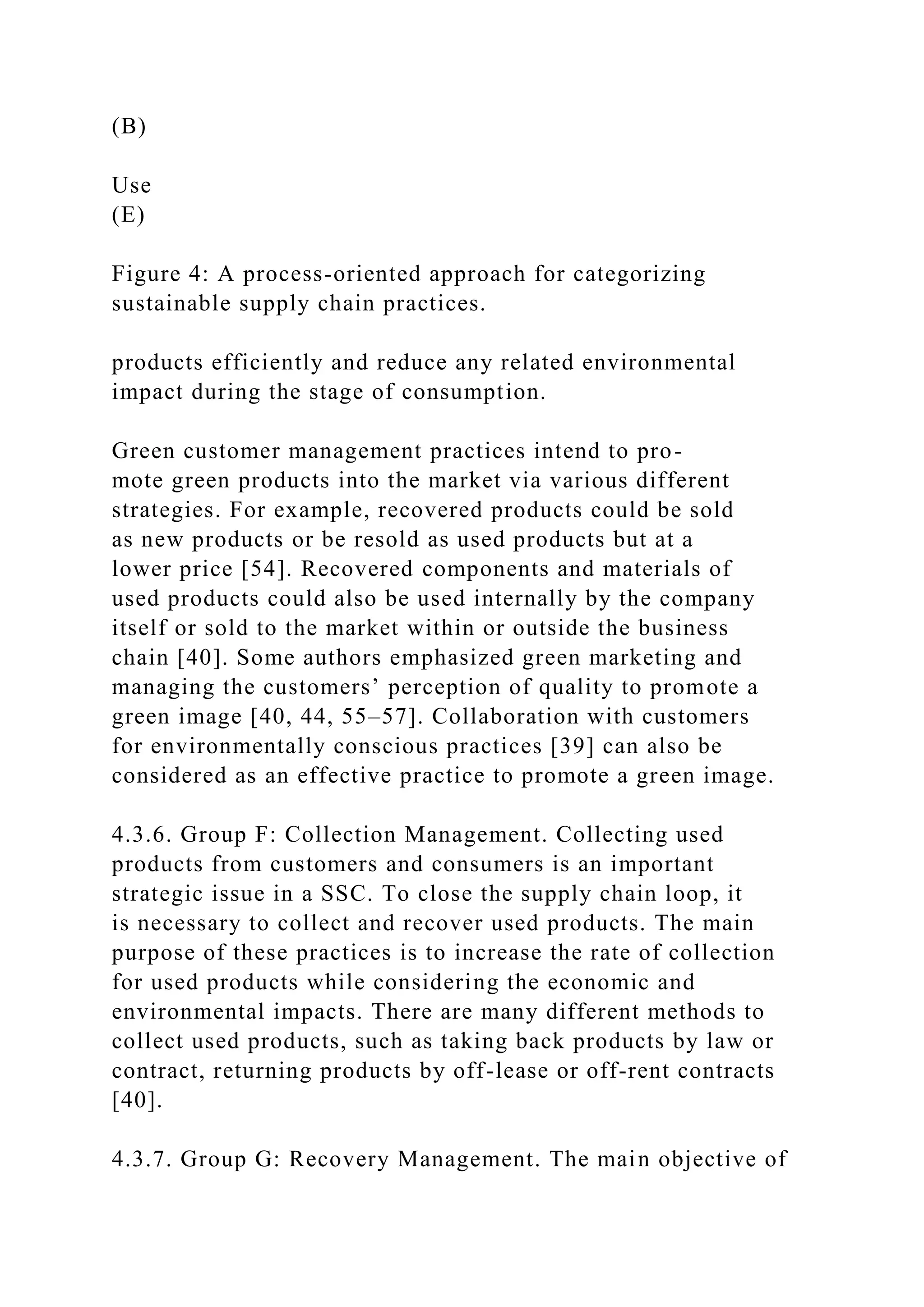 (B)
Use
(E)
Figure 4: A process-oriented approach for categorizing
sustainable supply chain practices.
products efficiently and reduce any related environmental
impact during the stage of consumption.
Green customer management practices intend to pro-
mote green products into the market via various different
strategies. For example, recovered products could be sold
as new products or be resold as used products but at a
lower price [54]. Recovered components and materials of
used products could also be used internally by the company
itself or sold to the market within or outside the business
chain [40]. Some authors emphasized green marketing and
managing the customers’ perception of quality to promote a
green image [40, 44, 55–57]. Collaboration with customers
for environmentally conscious practices [39] can also be
considered as an effective practice to promote a green image.
4.3.6. Group F: Collection Management. Collecting used
products from customers and consumers is an important
strategic issue in a SSC. To close the supply chain loop, it
is necessary to collect and recover used products. The main
purpose of these practices is to increase the rate of collection
for used products while considering the economic and
environmental impacts. There are many different methods to
collect used products, such as taking back products by law or
contract, returning products by off-lease or off-rent contracts
[40].
4.3.7. Group G: Recovery Management. The main objective of
 
