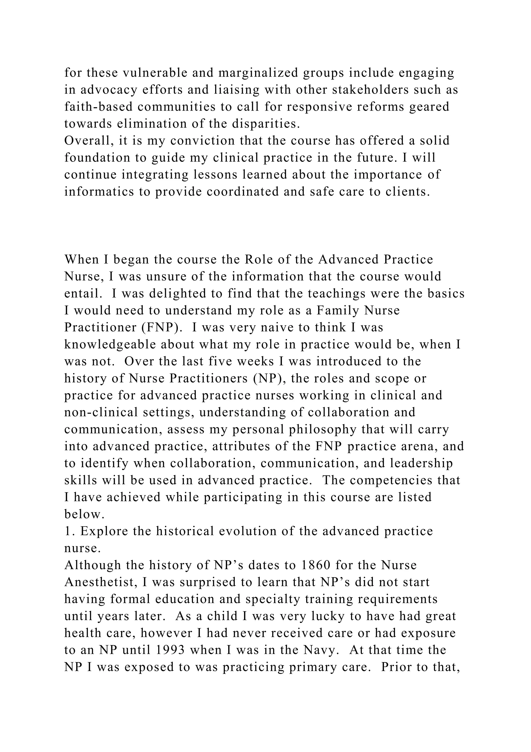 for these vulnerable and marginalized groups include engaging
in advocacy efforts and liaising with other stakeholders such as
faith-based communities to call for responsive reforms geared
towards elimination of the disparities.
Overall, it is my conviction that the course has offered a solid
foundation to guide my clinical practice in the future. I will
continue integrating lessons learned about the importance of
informatics to provide coordinated and safe care to clients.
When I began the course the Role of the Advanced Practice
Nurse, I was unsure of the information that the course would
entail. I was delighted to find that the teachings were the basics
I would need to understand my role as a Family Nurse
Practitioner (FNP). I was very naive to think I was
knowledgeable about what my role in practice would be, when I
was not. Over the last five weeks I was introduced to the
history of Nurse Practitioners (NP), the roles and scope or
practice for advanced practice nurses working in clinical and
non-clinical settings, understanding of collaboration and
communication, assess my personal philosophy that will carry
into advanced practice, attributes of the FNP practice arena, and
to identify when collaboration, communication, and leadership
skills will be used in advanced practice. The competencies that
I have achieved while participating in this course are listed
below.
1. Explore the historical evolution of the advanced practice
nurse.
Although the history of NP’s dates to 1860 for the Nurse
Anesthetist, I was surprised to learn that NP’s did not start
having formal education and specialty training requirements
until years later. As a child I was very lucky to have had great
health care, however I had never received care or had exposure
to an NP until 1993 when I was in the Navy. At that time the
NP I was exposed to was practicing primary care. Prior to that,
 