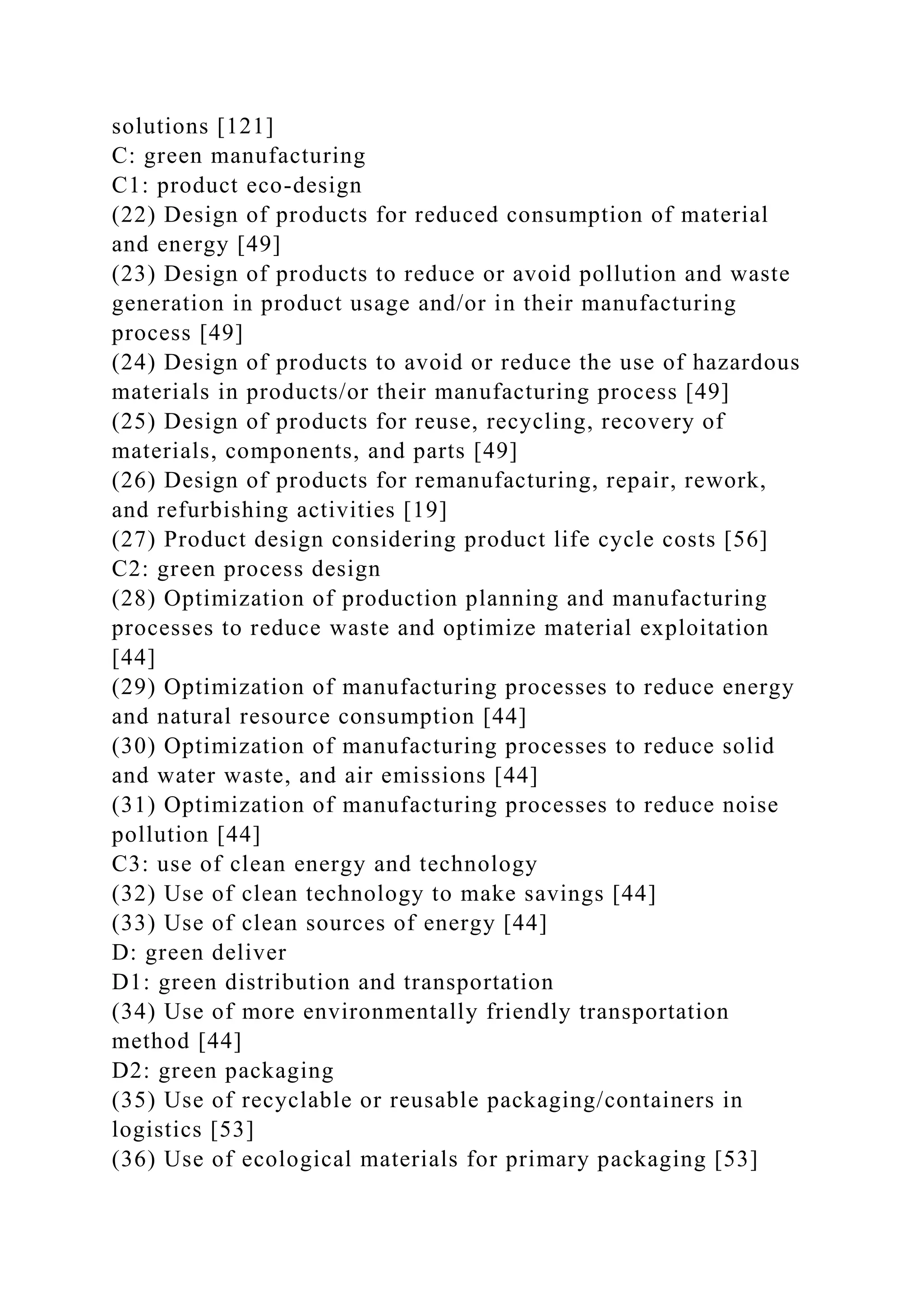 solutions [121]
C: green manufacturing
C1: product eco-design
(22) Design of products for reduced consumption of material
and energy [49]
(23) Design of products to reduce or avoid pollution and waste
generation in product usage and/or in their manufacturing
process [49]
(24) Design of products to avoid or reduce the use of hazardous
materials in products/or their manufacturing process [49]
(25) Design of products for reuse, recycling, recovery of
materials, components, and parts [49]
(26) Design of products for remanufacturing, repair, rework,
and refurbishing activities [19]
(27) Product design considering product life cycle costs [56]
C2: green process design
(28) Optimization of production planning and manufacturing
processes to reduce waste and optimize material exploitation
[44]
(29) Optimization of manufacturing processes to reduce energy
and natural resource consumption [44]
(30) Optimization of manufacturing processes to reduce solid
and water waste, and air emissions [44]
(31) Optimization of manufacturing processes to reduce noise
pollution [44]
C3: use of clean energy and technology
(32) Use of clean technology to make savings [44]
(33) Use of clean sources of energy [44]
D: green deliver
D1: green distribution and transportation
(34) Use of more environmentally friendly transportation
method [44]
D2: green packaging
(35) Use of recyclable or reusable packaging/containers in
logistics [53]
(36) Use of ecological materials for primary packaging [53]
 