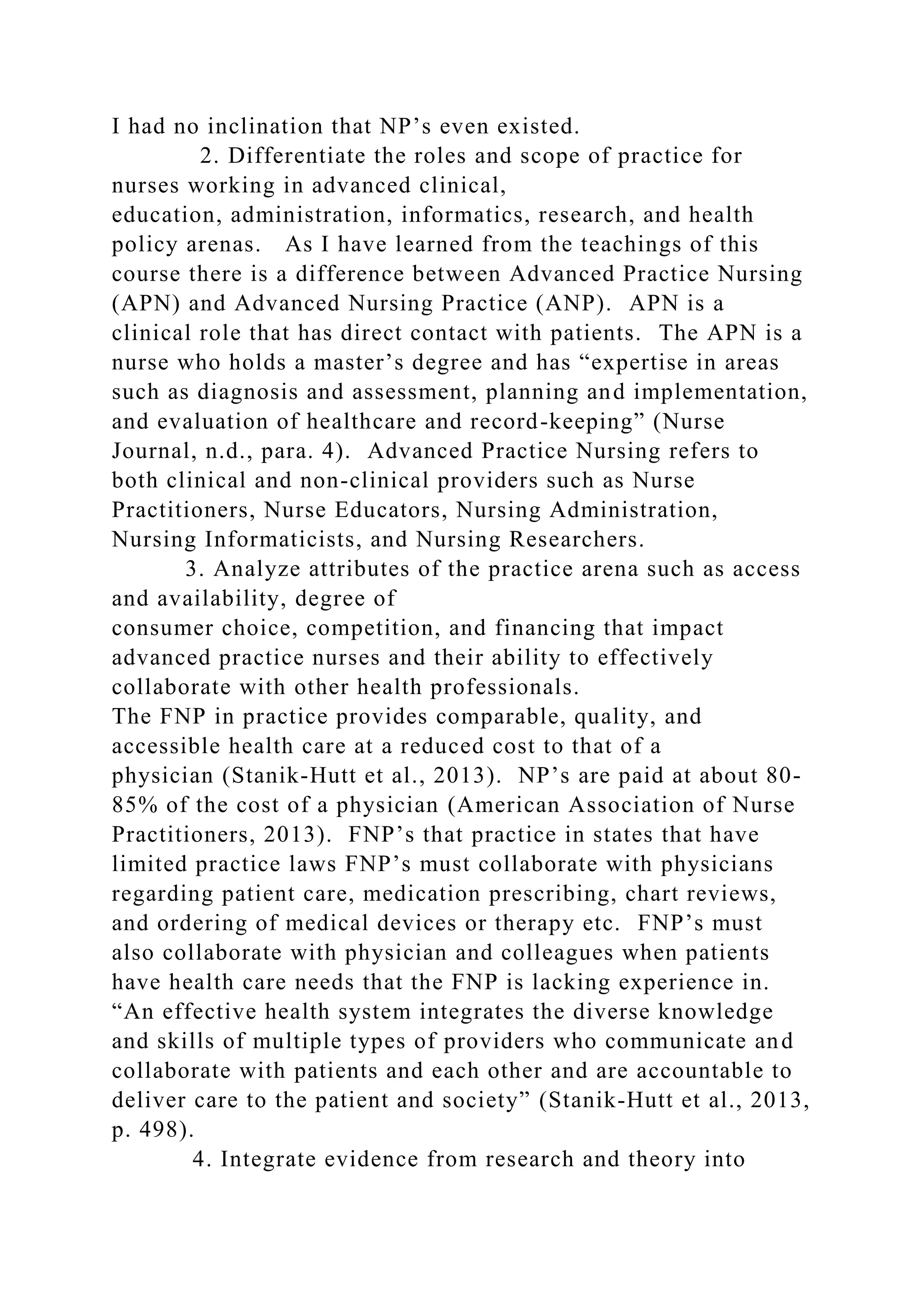 I had no inclination that NP’s even existed.
2. Differentiate the roles and scope of practice for
nurses working in advanced clinical,
education, administration, informatics, research, and health
policy arenas. As I have learned from the teachings of this
course there is a difference between Advanced Practice Nursing
(APN) and Advanced Nursing Practice (ANP). APN is a
clinical role that has direct contact with patients. The APN is a
nurse who holds a master’s degree and has “expertise in areas
such as diagnosis and assessment, planning and implementation,
and evaluation of healthcare and record-keeping” (Nurse
Journal, n.d., para. 4). Advanced Practice Nursing refers to
both clinical and non-clinical providers such as Nurse
Practitioners, Nurse Educators, Nursing Administration,
Nursing Informaticists, and Nursing Researchers.
3. Analyze attributes of the practice arena such as access
and availability, degree of
consumer choice, competition, and financing that impact
advanced practice nurses and their ability to effectively
collaborate with other health professionals.
The FNP in practice provides comparable, quality, and
accessible health care at a reduced cost to that of a
physician (Stanik-Hutt et al., 2013). NP’s are paid at about 80-
85% of the cost of a physician (American Association of Nurse
Practitioners, 2013). FNP’s that practice in states that have
limited practice laws FNP’s must collaborate with physicians
regarding patient care, medication prescribing, chart reviews,
and ordering of medical devices or therapy etc. FNP’s must
also collaborate with physician and colleagues when patients
have health care needs that the FNP is lacking experience in.
“An effective health system integrates the diverse knowledge
and skills of multiple types of providers who communicate and
collaborate with patients and each other and are accountable to
deliver care to the patient and society” (Stanik-Hutt et al., 2013,
p. 498).
4. Integrate evidence from research and theory into
 