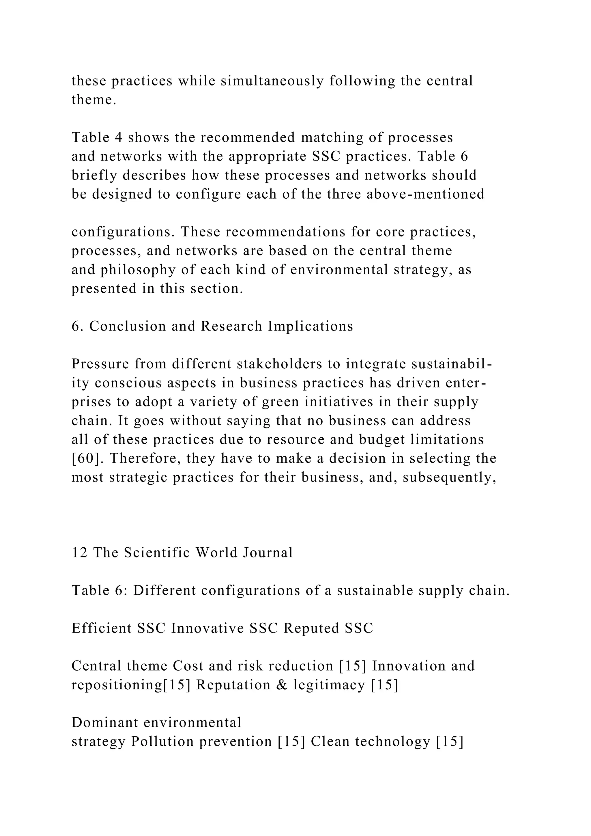 these practices while simultaneously following the central
theme.
Table 4 shows the recommended matching of processes
and networks with the appropriate SSC practices. Table 6
briefly describes how these processes and networks should
be designed to configure each of the three above-mentioned
configurations. These recommendations for core practices,
processes, and networks are based on the central theme
and philosophy of each kind of environmental strategy, as
presented in this section.
6. Conclusion and Research Implications
Pressure from different stakeholders to integrate sustainabil-
ity conscious aspects in business practices has driven enter-
prises to adopt a variety of green initiatives in their supply
chain. It goes without saying that no business can address
all of these practices due to resource and budget limitations
[60]. Therefore, they have to make a decision in selecting the
most strategic practices for their business, and, subsequently,
12 The Scientific World Journal
Table 6: Different configurations of a sustainable supply chain.
Efficient SSC Innovative SSC Reputed SSC
Central theme Cost and risk reduction [15] Innovation and
repositioning[15] Reputation & legitimacy [15]
Dominant environmental
strategy Pollution prevention [15] Clean technology [15]
 