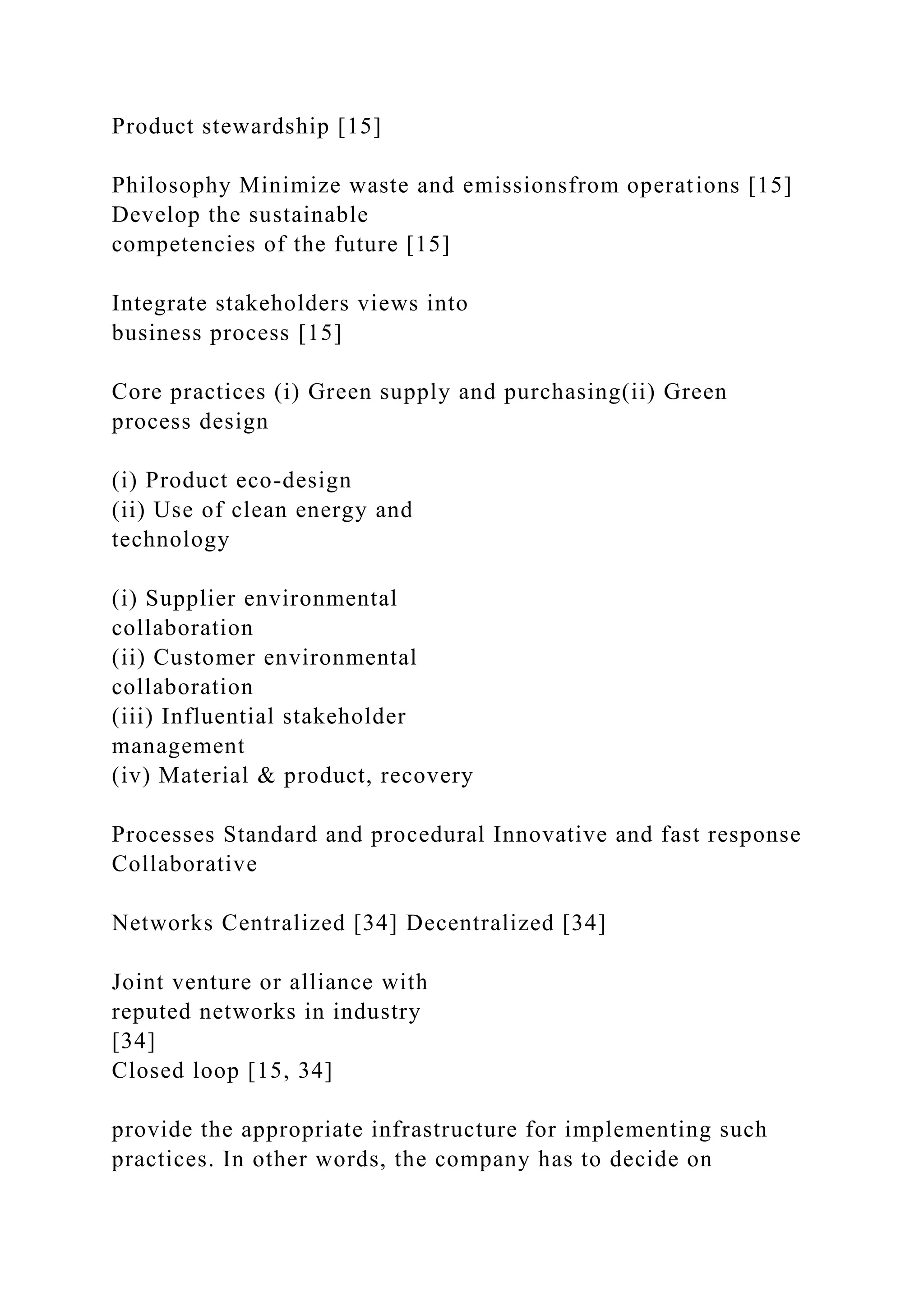 Product stewardship [15]
Philosophy Minimize waste and emissionsfrom operations [15]
Develop the sustainable
competencies of the future [15]
Integrate stakeholders views into
business process [15]
Core practices (i) Green supply and purchasing(ii) Green
process design
(i) Product eco-design
(ii) Use of clean energy and
technology
(i) Supplier environmental
collaboration
(ii) Customer environmental
collaboration
(iii) Influential stakeholder
management
(iv) Material & product, recovery
Processes Standard and procedural Innovative and fast response
Collaborative
Networks Centralized [34] Decentralized [34]
Joint venture or alliance with
reputed networks in industry
[34]
Closed loop [15, 34]
provide the appropriate infrastructure for implementing such
practices. In other words, the company has to decide on
 