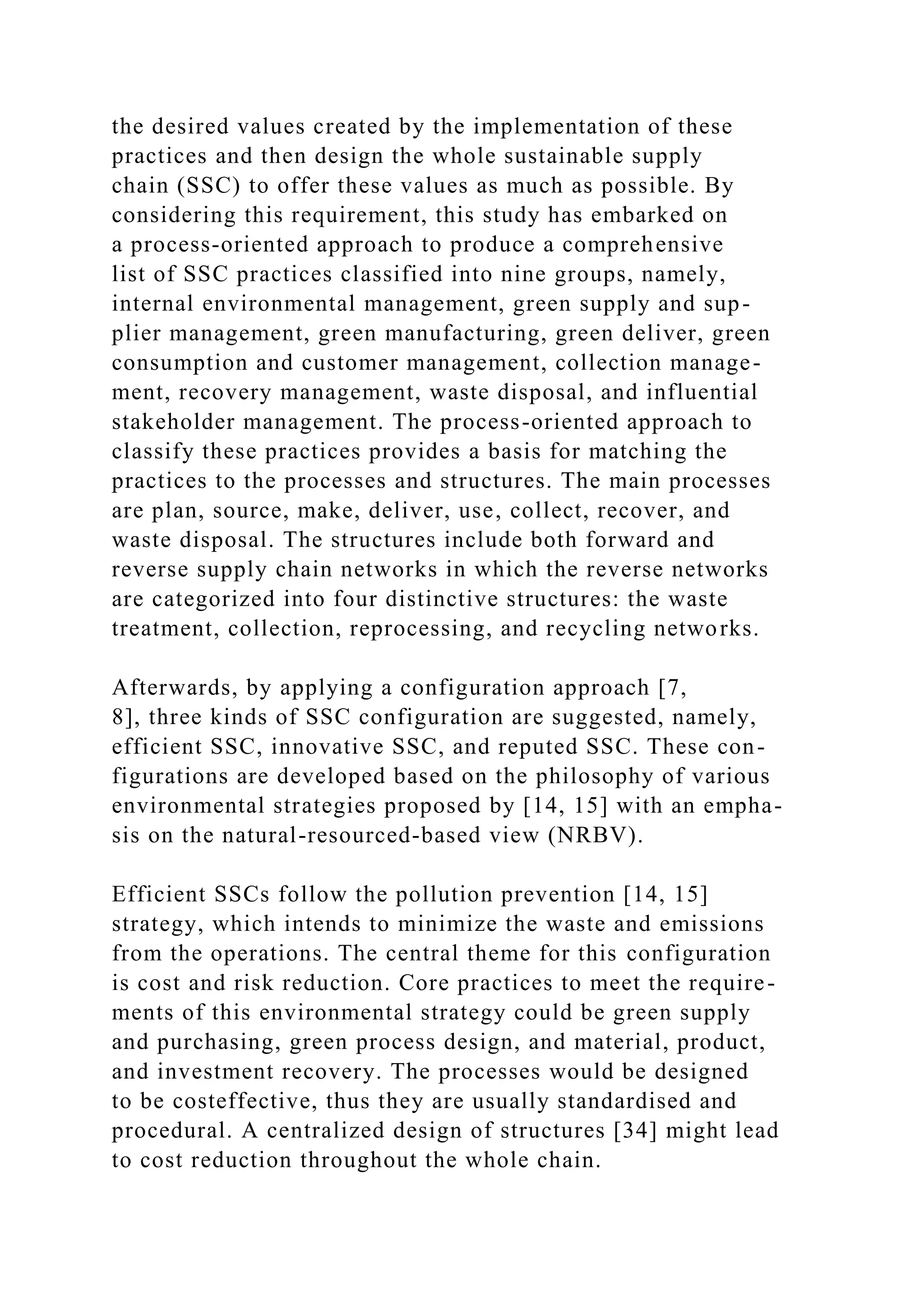 the desired values created by the implementation of these
practices and then design the whole sustainable supply
chain (SSC) to offer these values as much as possible. By
considering this requirement, this study has embarked on
a process-oriented approach to produce a comprehensive
list of SSC practices classified into nine groups, namely,
internal environmental management, green supply and sup-
plier management, green manufacturing, green deliver, green
consumption and customer management, collection manage-
ment, recovery management, waste disposal, and influential
stakeholder management. The process-oriented approach to
classify these practices provides a basis for matching the
practices to the processes and structures. The main processes
are plan, source, make, deliver, use, collect, recover, and
waste disposal. The structures include both forward and
reverse supply chain networks in which the reverse networks
are categorized into four distinctive structures: the waste
treatment, collection, reprocessing, and recycling networks.
Afterwards, by applying a configuration approach [7,
8], three kinds of SSC configuration are suggested, namely,
efficient SSC, innovative SSC, and reputed SSC. These con-
figurations are developed based on the philosophy of various
environmental strategies proposed by [14, 15] with an empha-
sis on the natural-resourced-based view (NRBV).
Efficient SSCs follow the pollution prevention [14, 15]
strategy, which intends to minimize the waste and emissions
from the operations. The central theme for this configuration
is cost and risk reduction. Core practices to meet the require-
ments of this environmental strategy could be green supply
and purchasing, green process design, and material, product,
and investment recovery. The processes would be designed
to be costeffective, thus they are usually standardised and
procedural. A centralized design of structures [34] might lead
to cost reduction throughout the whole chain.
 