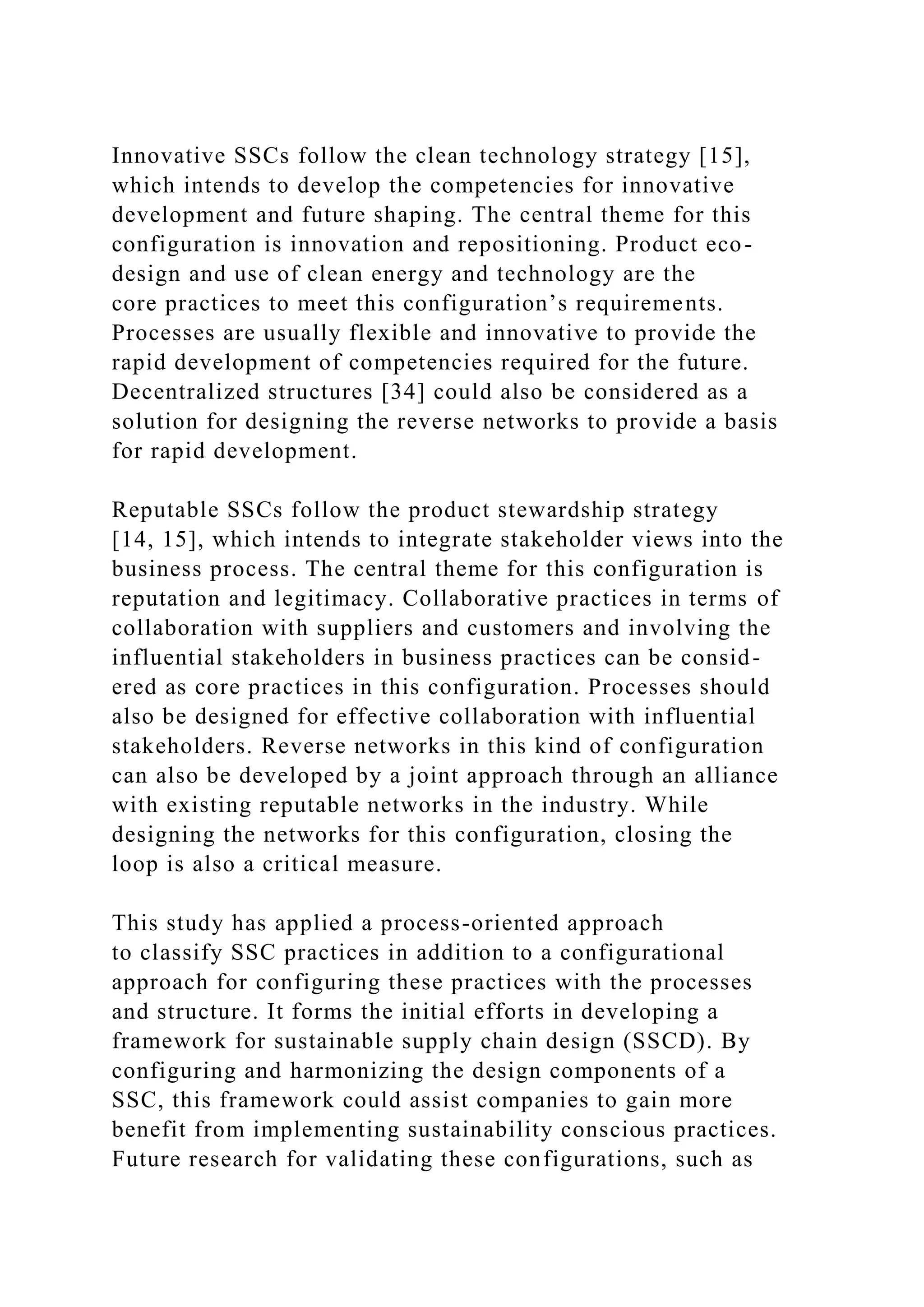 Innovative SSCs follow the clean technology strategy [15],
which intends to develop the competencies for innovative
development and future shaping. The central theme for this
configuration is innovation and repositioning. Product eco-
design and use of clean energy and technology are the
core practices to meet this configuration’s requirements.
Processes are usually flexible and innovative to provide the
rapid development of competencies required for the future.
Decentralized structures [34] could also be considered as a
solution for designing the reverse networks to provide a basis
for rapid development.
Reputable SSCs follow the product stewardship strategy
[14, 15], which intends to integrate stakeholder views into the
business process. The central theme for this configuration is
reputation and legitimacy. Collaborative practices in terms of
collaboration with suppliers and customers and involving the
influential stakeholders in business practices can be consid-
ered as core practices in this configuration. Processes should
also be designed for effective collaboration with influential
stakeholders. Reverse networks in this kind of configuration
can also be developed by a joint approach through an alliance
with existing reputable networks in the industry. While
designing the networks for this configuration, closing the
loop is also a critical measure.
This study has applied a process-oriented approach
to classify SSC practices in addition to a configurational
approach for configuring these practices with the processes
and structure. It forms the initial efforts in developing a
framework for sustainable supply chain design (SSCD). By
configuring and harmonizing the design components of a
SSC, this framework could assist companies to gain more
benefit from implementing sustainability conscious practices.
Future research for validating these configurations, such as
 