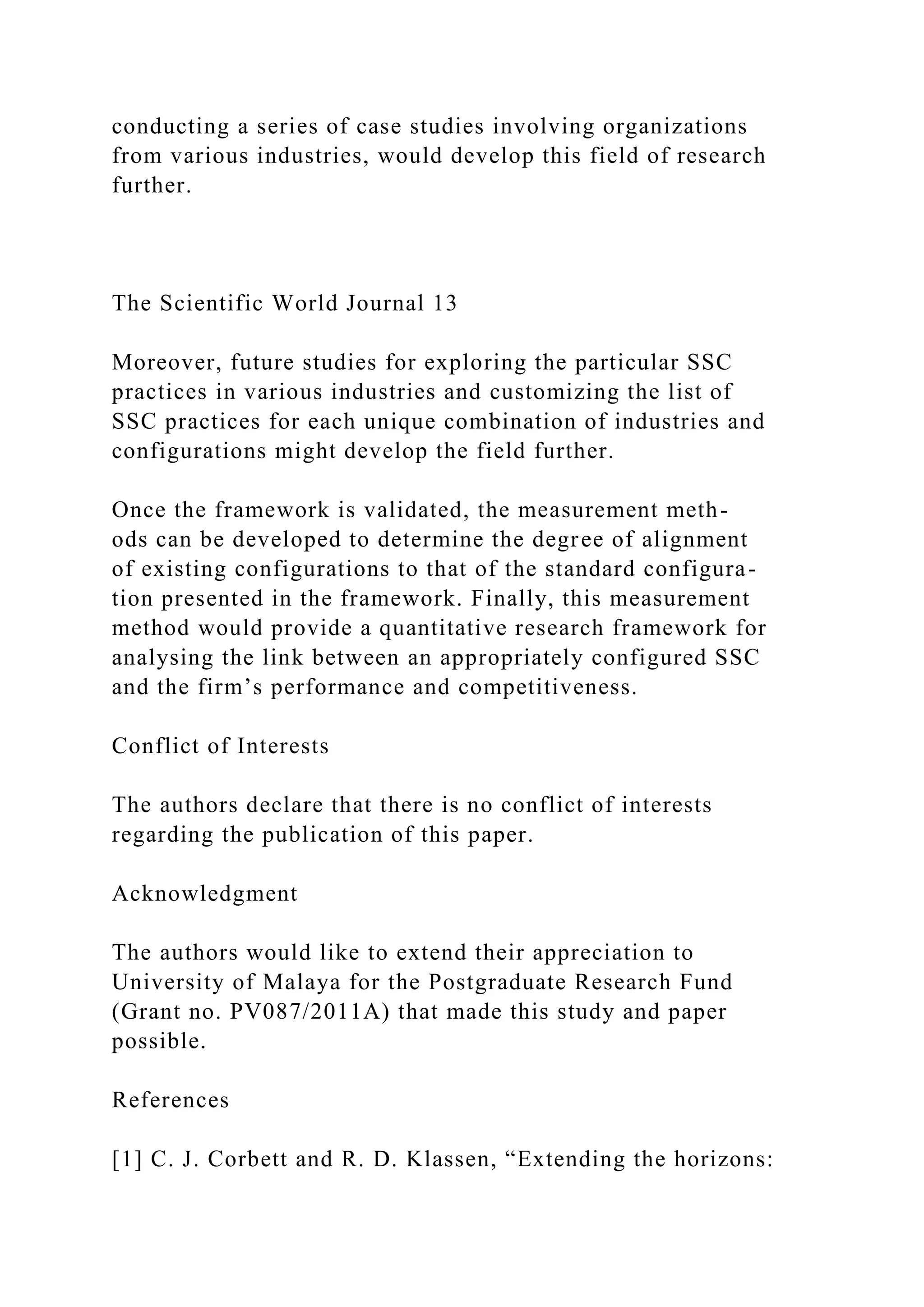 conducting a series of case studies involving organizations
from various industries, would develop this field of research
further.
The Scientific World Journal 13
Moreover, future studies for exploring the particular SSC
practices in various industries and customizing the list of
SSC practices for each unique combination of industries and
configurations might develop the field further.
Once the framework is validated, the measurement meth-
ods can be developed to determine the degree of alignment
of existing configurations to that of the standard configura-
tion presented in the framework. Finally, this measurement
method would provide a quantitative research framework for
analysing the link between an appropriately configured SSC
and the firm’s performance and competitiveness.
Conflict of Interests
The authors declare that there is no conflict of interests
regarding the publication of this paper.
Acknowledgment
The authors would like to extend their appreciation to
University of Malaya for the Postgraduate Research Fund
(Grant no. PV087/2011A) that made this study and paper
possible.
References
[1] C. J. Corbett and R. D. Klassen, “Extending the horizons:
 