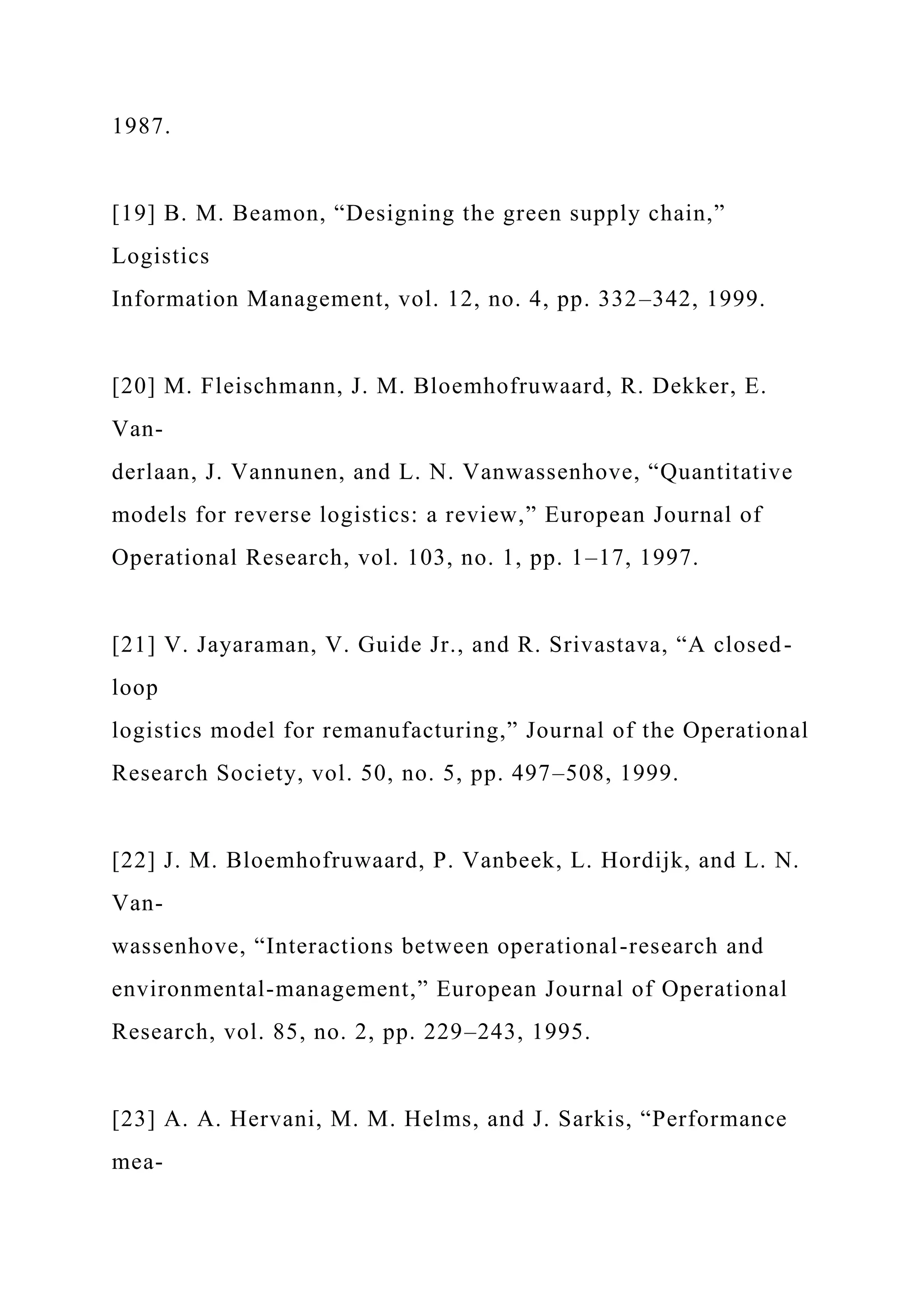 1987.
[19] B. M. Beamon, “Designing the green supply chain,”
Logistics
Information Management, vol. 12, no. 4, pp. 332–342, 1999.
[20] M. Fleischmann, J. M. Bloemhofruwaard, R. Dekker, E.
Van-
derlaan, J. Vannunen, and L. N. Vanwassenhove, “Quantitative
models for reverse logistics: a review,” European Journal of
Operational Research, vol. 103, no. 1, pp. 1–17, 1997.
[21] V. Jayaraman, V. Guide Jr., and R. Srivastava, “A closed-
loop
logistics model for remanufacturing,” Journal of the Operational
Research Society, vol. 50, no. 5, pp. 497–508, 1999.
[22] J. M. Bloemhofruwaard, P. Vanbeek, L. Hordijk, and L. N.
Van-
wassenhove, “Interactions between operational-research and
environmental-management,” European Journal of Operational
Research, vol. 85, no. 2, pp. 229–243, 1995.
[23] A. A. Hervani, M. M. Helms, and J. Sarkis, “Performance
mea-
 