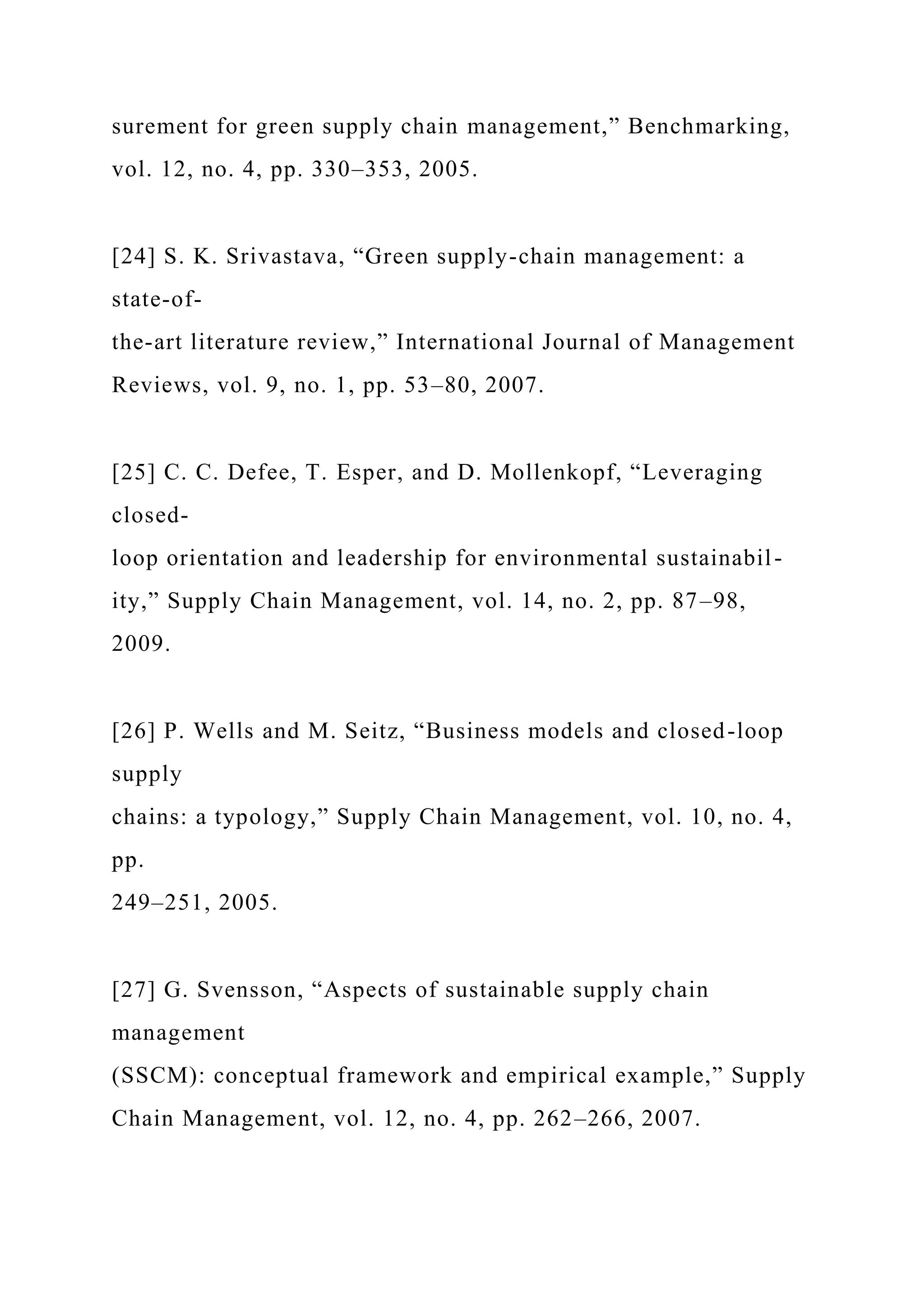 surement for green supply chain management,” Benchmarking,
vol. 12, no. 4, pp. 330–353, 2005.
[24] S. K. Srivastava, “Green supply-chain management: a
state-of-
the-art literature review,” International Journal of Management
Reviews, vol. 9, no. 1, pp. 53–80, 2007.
[25] C. C. Defee, T. Esper, and D. Mollenkopf, “Leveraging
closed-
loop orientation and leadership for environmental sustainabil-
ity,” Supply Chain Management, vol. 14, no. 2, pp. 87–98,
2009.
[26] P. Wells and M. Seitz, “Business models and closed-loop
supply
chains: a typology,” Supply Chain Management, vol. 10, no. 4,
pp.
249–251, 2005.
[27] G. Svensson, “Aspects of sustainable supply chain
management
(SSCM): conceptual framework and empirical example,” Supply
Chain Management, vol. 12, no. 4, pp. 262–266, 2007.
 