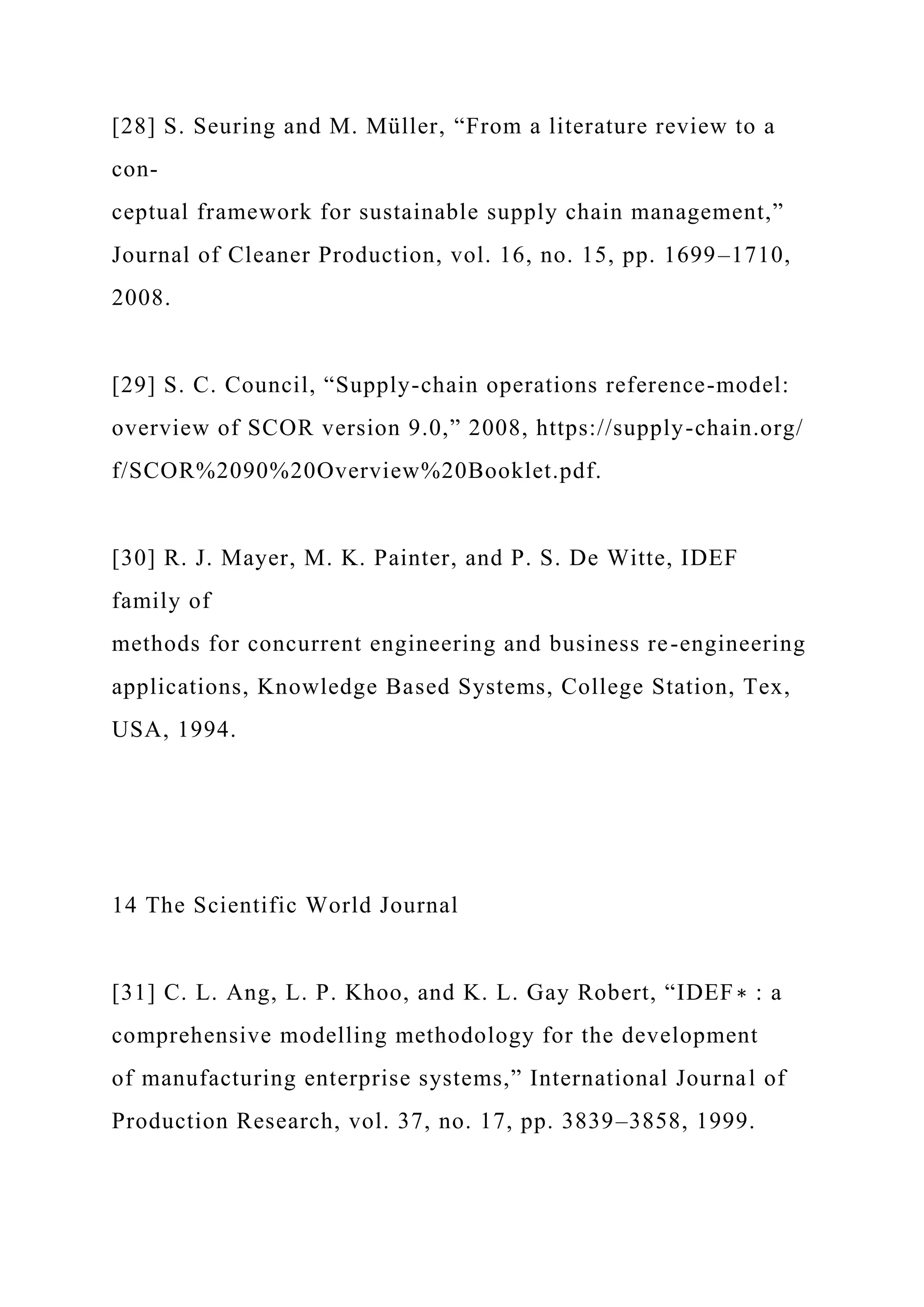 [28] S. Seuring and M. Müller, “From a literature review to a
con-
ceptual framework for sustainable supply chain management,”
Journal of Cleaner Production, vol. 16, no. 15, pp. 1699–1710,
2008.
[29] S. C. Council, “Supply-chain operations reference-model:
overview of SCOR version 9.0,” 2008, https://supply-chain.org/
f/SCOR%2090%20Overview%20Booklet.pdf.
[30] R. J. Mayer, M. K. Painter, and P. S. De Witte, IDEF
family of
methods for concurrent engineering and business re-engineering
applications, Knowledge Based Systems, College Station, Tex,
USA, 1994.
14 The Scientific World Journal
[31] C. L. Ang, L. P. Khoo, and K. L. Gay Robert, “IDEF∗ : a
comprehensive modelling methodology for the development
of manufacturing enterprise systems,” International Journal of
Production Research, vol. 37, no. 17, pp. 3839–3858, 1999.
 