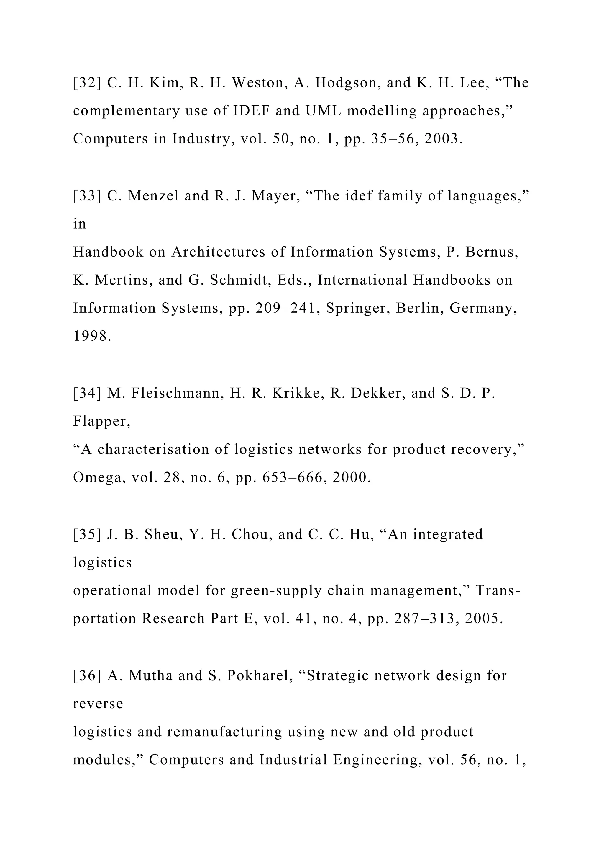 [32] C. H. Kim, R. H. Weston, A. Hodgson, and K. H. Lee, “The
complementary use of IDEF and UML modelling approaches,”
Computers in Industry, vol. 50, no. 1, pp. 35–56, 2003.
[33] C. Menzel and R. J. Mayer, “The idef family of languages,”
in
Handbook on Architectures of Information Systems, P. Bernus,
K. Mertins, and G. Schmidt, Eds., International Handbooks on
Information Systems, pp. 209–241, Springer, Berlin, Germany,
1998.
[34] M. Fleischmann, H. R. Krikke, R. Dekker, and S. D. P.
Flapper,
“A characterisation of logistics networks for product recovery,”
Omega, vol. 28, no. 6, pp. 653–666, 2000.
[35] J. B. Sheu, Y. H. Chou, and C. C. Hu, “An integrated
logistics
operational model for green-supply chain management,” Trans-
portation Research Part E, vol. 41, no. 4, pp. 287–313, 2005.
[36] A. Mutha and S. Pokharel, “Strategic network design for
reverse
logistics and remanufacturing using new and old product
modules,” Computers and Industrial Engineering, vol. 56, no. 1,
 