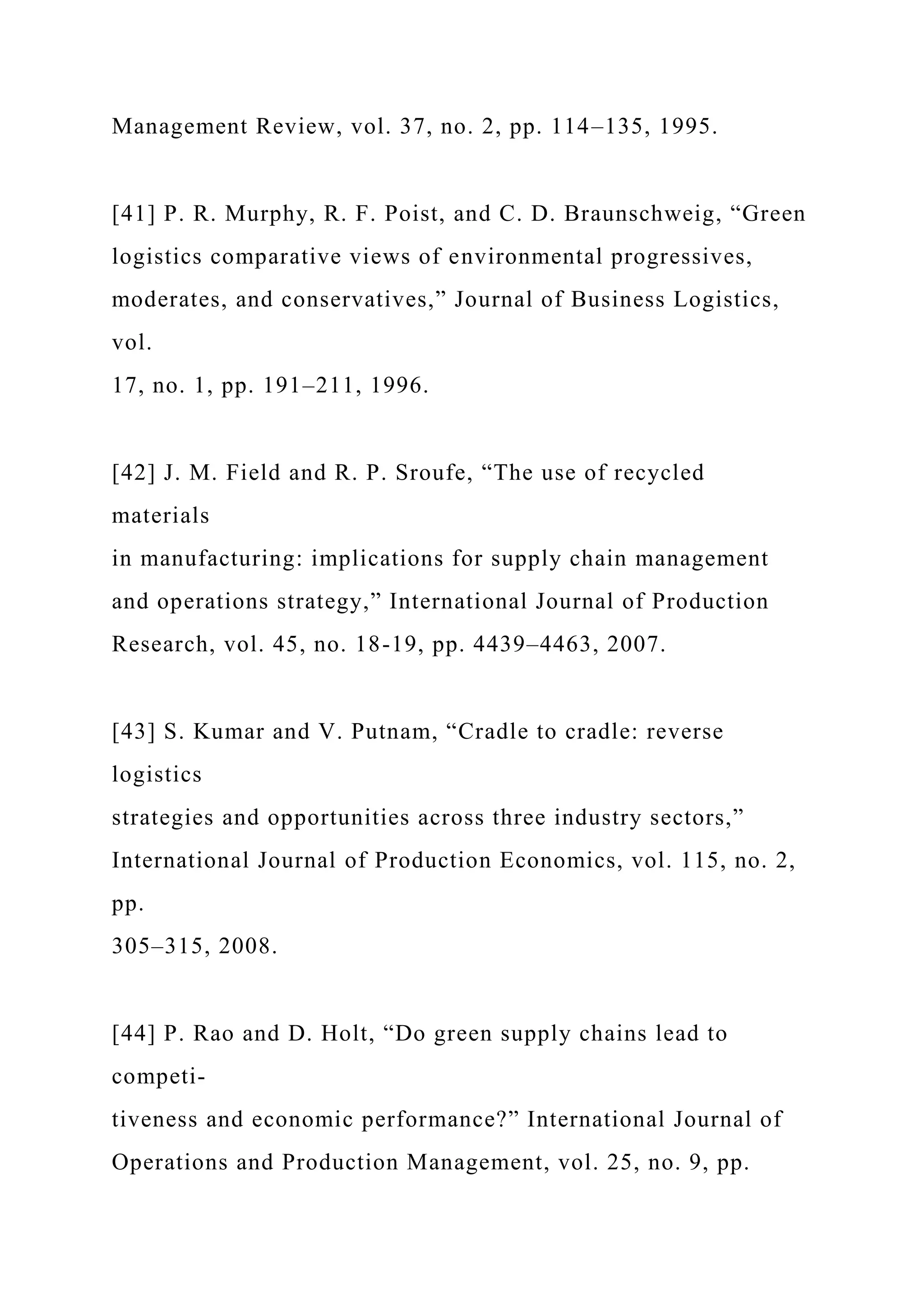 Management Review, vol. 37, no. 2, pp. 114–135, 1995.
[41] P. R. Murphy, R. F. Poist, and C. D. Braunschweig, “Green
logistics comparative views of environmental progressives,
moderates, and conservatives,” Journal of Business Logistics,
vol.
17, no. 1, pp. 191–211, 1996.
[42] J. M. Field and R. P. Sroufe, “The use of recycled
materials
in manufacturing: implications for supply chain management
and operations strategy,” International Journal of Production
Research, vol. 45, no. 18-19, pp. 4439–4463, 2007.
[43] S. Kumar and V. Putnam, “Cradle to cradle: reverse
logistics
strategies and opportunities across three industry sectors,”
International Journal of Production Economics, vol. 115, no. 2,
pp.
305–315, 2008.
[44] P. Rao and D. Holt, “Do green supply chains lead to
competi-
tiveness and economic performance?” International Journal of
Operations and Production Management, vol. 25, no. 9, pp.
 