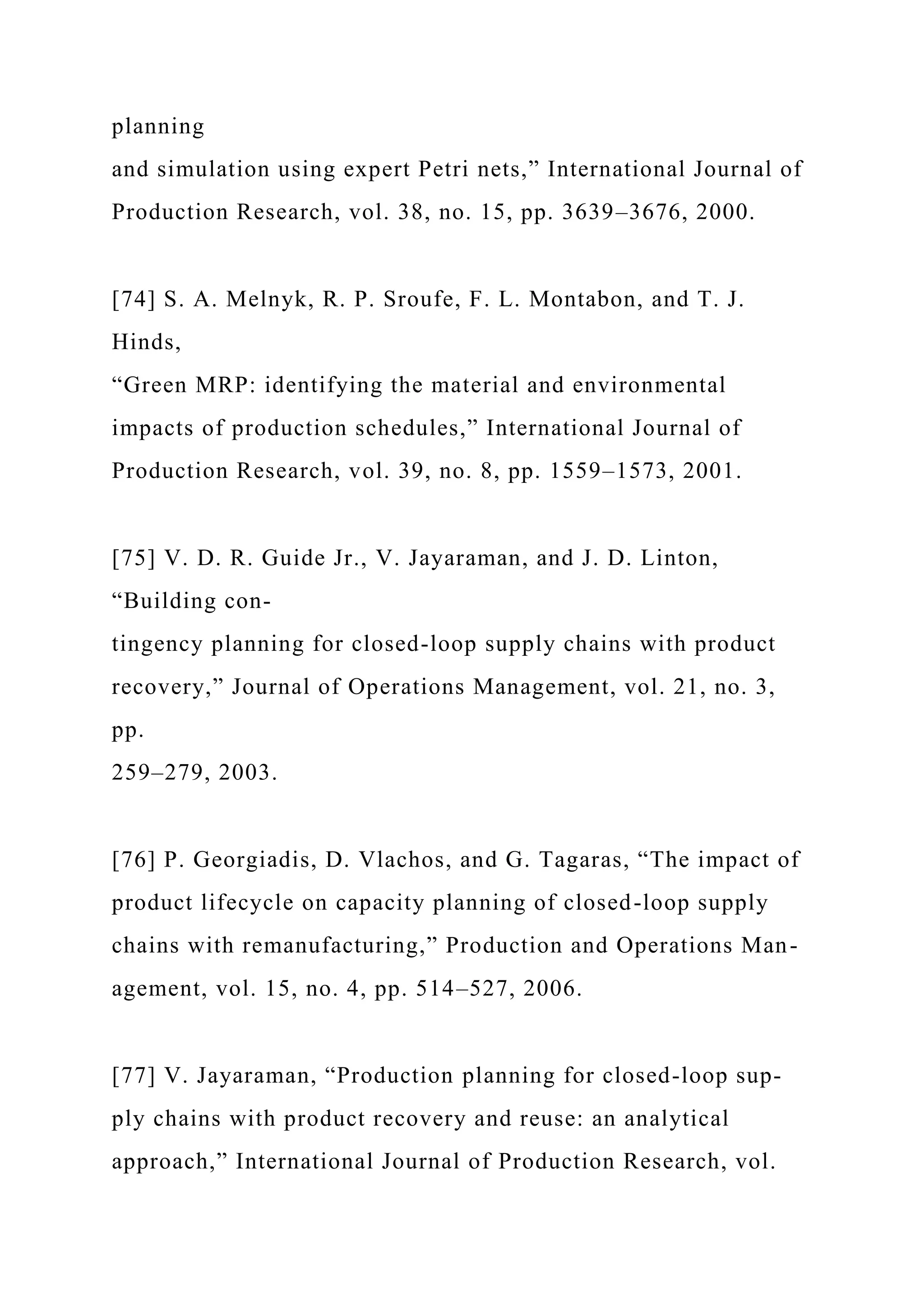 planning
and simulation using expert Petri nets,” International Journal of
Production Research, vol. 38, no. 15, pp. 3639–3676, 2000.
[74] S. A. Melnyk, R. P. Sroufe, F. L. Montabon, and T. J.
Hinds,
“Green MRP: identifying the material and environmental
impacts of production schedules,” International Journal of
Production Research, vol. 39, no. 8, pp. 1559–1573, 2001.
[75] V. D. R. Guide Jr., V. Jayaraman, and J. D. Linton,
“Building con-
tingency planning for closed-loop supply chains with product
recovery,” Journal of Operations Management, vol. 21, no. 3,
pp.
259–279, 2003.
[76] P. Georgiadis, D. Vlachos, and G. Tagaras, “The impact of
product lifecycle on capacity planning of closed-loop supply
chains with remanufacturing,” Production and Operations Man-
agement, vol. 15, no. 4, pp. 514–527, 2006.
[77] V. Jayaraman, “Production planning for closed-loop sup-
ply chains with product recovery and reuse: an analytical
approach,” International Journal of Production Research, vol.
 