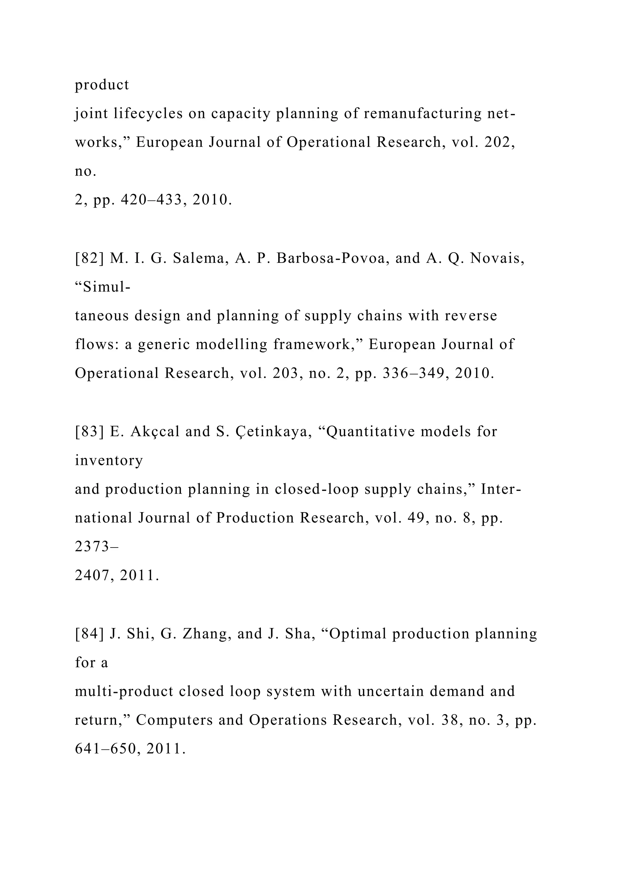product
joint lifecycles on capacity planning of remanufacturing net-
works,” European Journal of Operational Research, vol. 202,
no.
2, pp. 420–433, 2010.
[82] M. I. G. Salema, A. P. Barbosa-Povoa, and A. Q. Novais,
“Simul-
taneous design and planning of supply chains with reverse
flows: a generic modelling framework,” European Journal of
Operational Research, vol. 203, no. 2, pp. 336–349, 2010.
[83] E. Akçcal and S. Çetinkaya, “Quantitative models for
inventory
and production planning in closed-loop supply chains,” Inter-
national Journal of Production Research, vol. 49, no. 8, pp.
2373–
2407, 2011.
[84] J. Shi, G. Zhang, and J. Sha, “Optimal production planning
for a
multi-product closed loop system with uncertain demand and
return,” Computers and Operations Research, vol. 38, no. 3, pp.
641–650, 2011.
 