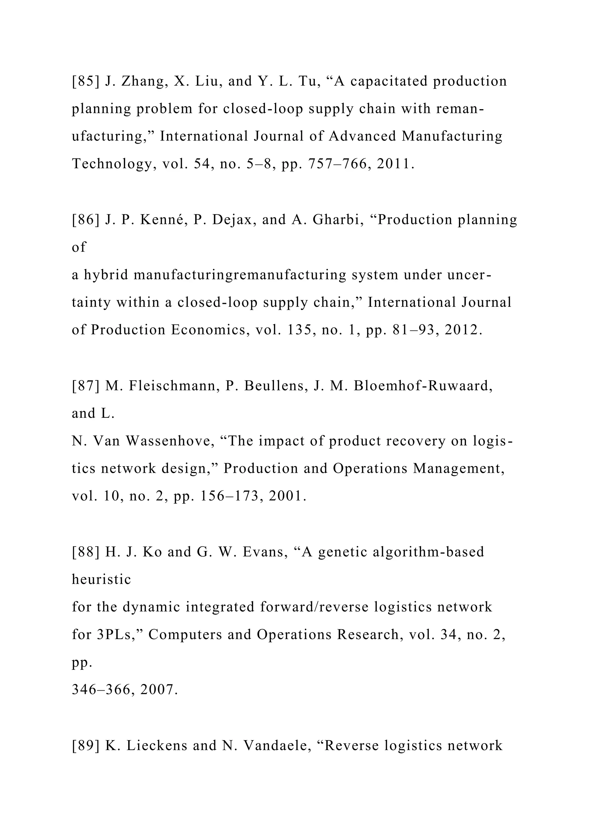 [85] J. Zhang, X. Liu, and Y. L. Tu, “A capacitated production
planning problem for closed-loop supply chain with reman-
ufacturing,” International Journal of Advanced Manufacturing
Technology, vol. 54, no. 5–8, pp. 757–766, 2011.
[86] J. P. Kenné, P. Dejax, and A. Gharbi, “Production planning
of
a hybrid manufacturingremanufacturing system under uncer-
tainty within a closed-loop supply chain,” International Journal
of Production Economics, vol. 135, no. 1, pp. 81–93, 2012.
[87] M. Fleischmann, P. Beullens, J. M. Bloemhof-Ruwaard,
and L.
N. Van Wassenhove, “The impact of product recovery on logis-
tics network design,” Production and Operations Management,
vol. 10, no. 2, pp. 156–173, 2001.
[88] H. J. Ko and G. W. Evans, “A genetic algorithm-based
heuristic
for the dynamic integrated forward/reverse logistics network
for 3PLs,” Computers and Operations Research, vol. 34, no. 2,
pp.
346–366, 2007.
[89] K. Lieckens and N. Vandaele, “Reverse logistics network
 