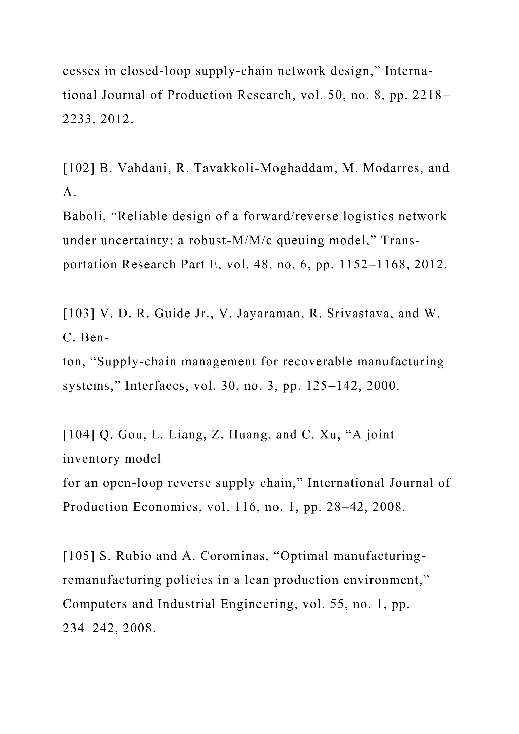cesses in closed-loop supply-chain network design,” Interna-
tional Journal of Production Research, vol. 50, no. 8, pp. 2218–
2233, 2012.
[102] B. Vahdani, R. Tavakkoli-Moghaddam, M. Modarres, and
A.
Baboli, “Reliable design of a forward/reverse logistics network
under uncertainty: a robust-M/M/c queuing model,” Trans-
portation Research Part E, vol. 48, no. 6, pp. 1152–1168, 2012.
[103] V. D. R. Guide Jr., V. Jayaraman, R. Srivastava, and W.
C. Ben-
ton, “Supply-chain management for recoverable manufacturing
systems,” Interfaces, vol. 30, no. 3, pp. 125–142, 2000.
[104] Q. Gou, L. Liang, Z. Huang, and C. Xu, “A joint
inventory model
for an open-loop reverse supply chain,” International Journal of
Production Economics, vol. 116, no. 1, pp. 28–42, 2008.
[105] S. Rubio and A. Corominas, “Optimal manufacturing-
remanufacturing policies in a lean production environment,”
Computers and Industrial Engineering, vol. 55, no. 1, pp.
234–242, 2008.
 