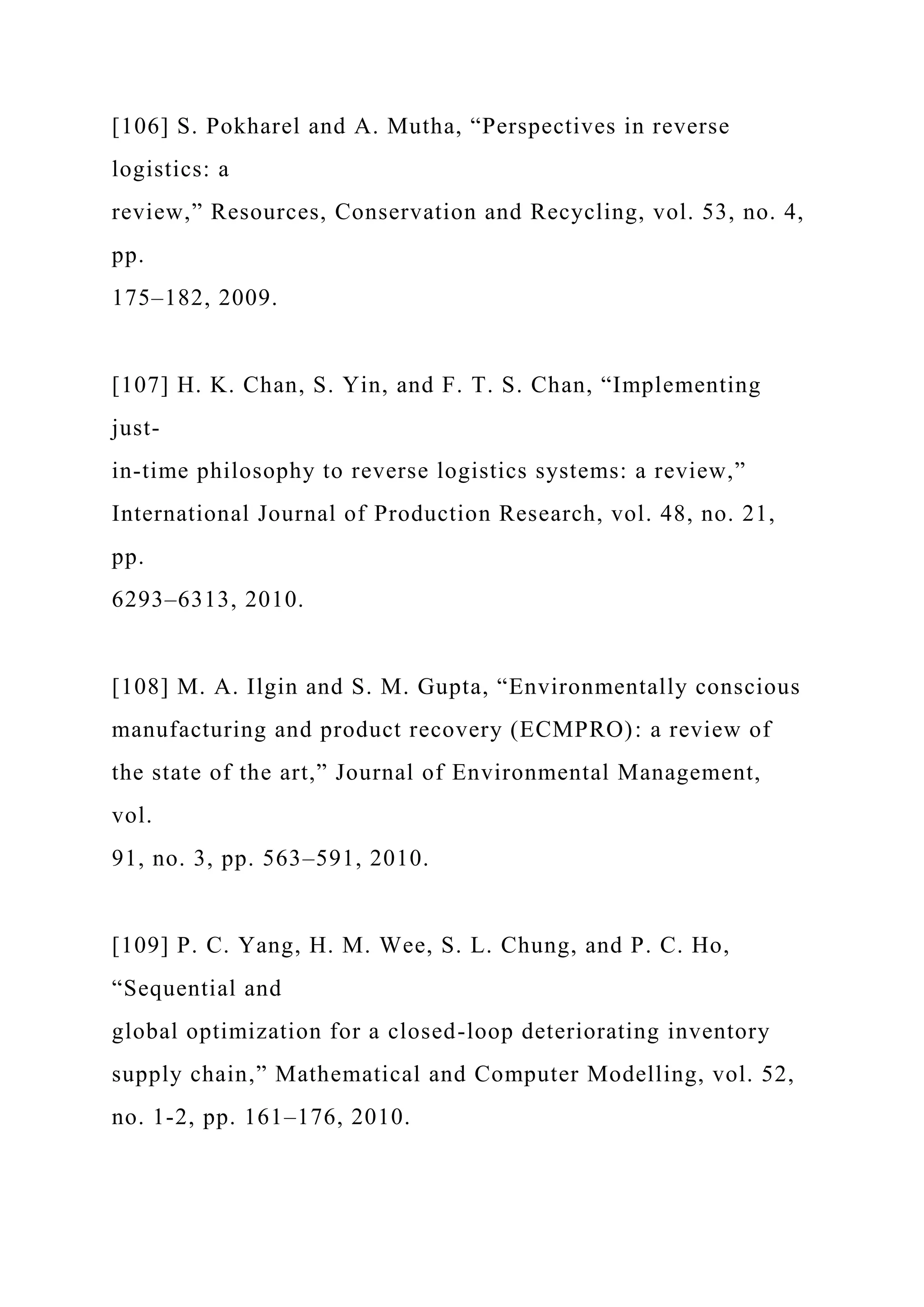 [106] S. Pokharel and A. Mutha, “Perspectives in reverse
logistics: a
review,” Resources, Conservation and Recycling, vol. 53, no. 4,
pp.
175–182, 2009.
[107] H. K. Chan, S. Yin, and F. T. S. Chan, “Implementing
just-
in-time philosophy to reverse logistics systems: a review,”
International Journal of Production Research, vol. 48, no. 21,
pp.
6293–6313, 2010.
[108] M. A. Ilgin and S. M. Gupta, “Environmentally conscious
manufacturing and product recovery (ECMPRO): a review of
the state of the art,” Journal of Environmental Management,
vol.
91, no. 3, pp. 563–591, 2010.
[109] P. C. Yang, H. M. Wee, S. L. Chung, and P. C. Ho,
“Sequential and
global optimization for a closed-loop deteriorating inventory
supply chain,” Mathematical and Computer Modelling, vol. 52,
no. 1-2, pp. 161–176, 2010.
 