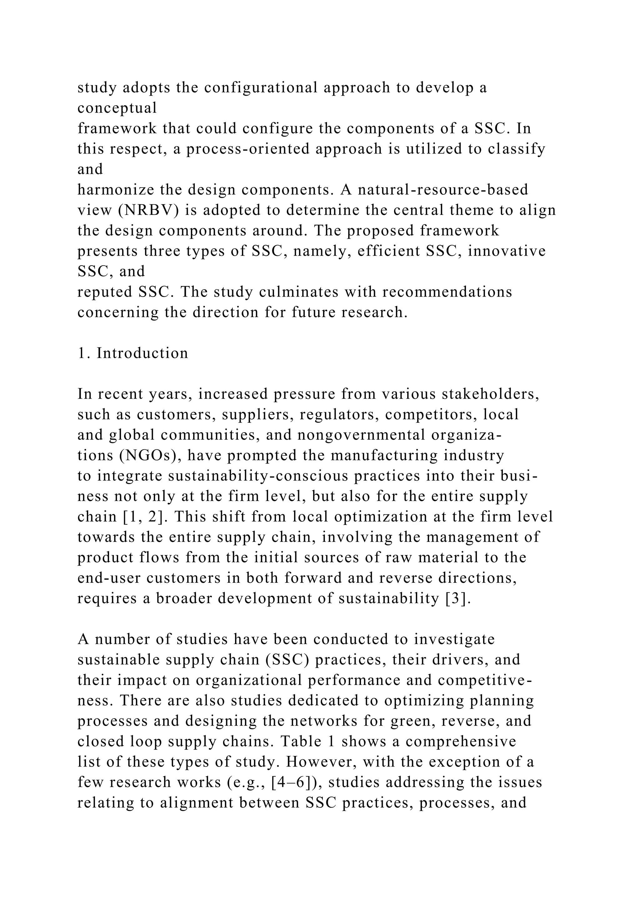 study adopts the configurational approach to develop a
conceptual
framework that could configure the components of a SSC. In
this respect, a process-oriented approach is utilized to classify
and
harmonize the design components. A natural-resource-based
view (NRBV) is adopted to determine the central theme to align
the design components around. The proposed framework
presents three types of SSC, namely, efficient SSC, innovative
SSC, and
reputed SSC. The study culminates with recommendations
concerning the direction for future research.
1. Introduction
In recent years, increased pressure from various stakeholders,
such as customers, suppliers, regulators, competitors, local
and global communities, and nongovernmental organiza-
tions (NGOs), have prompted the manufacturing industry
to integrate sustainability-conscious practices into their busi-
ness not only at the firm level, but also for the entire supply
chain [1, 2]. This shift from local optimization at the firm level
towards the entire supply chain, involving the management of
product flows from the initial sources of raw material to the
end-user customers in both forward and reverse directions,
requires a broader development of sustainability [3].
A number of studies have been conducted to investigate
sustainable supply chain (SSC) practices, their drivers, and
their impact on organizational performance and competitive-
ness. There are also studies dedicated to optimizing planning
processes and designing the networks for green, reverse, and
closed loop supply chains. Table 1 shows a comprehensive
list of these types of study. However, with the exception of a
few research works (e.g., [4–6]), studies addressing the issues
relating to alignment between SSC practices, processes, and
 
