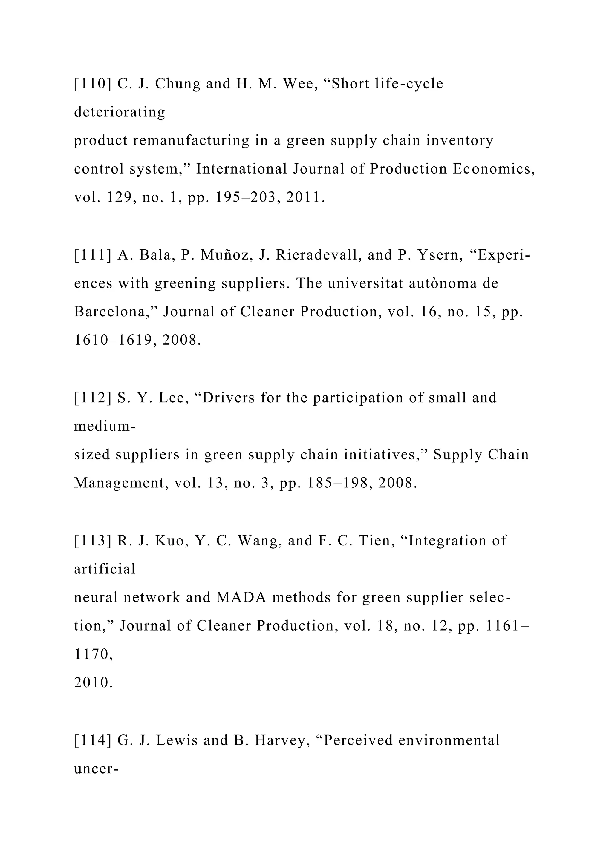 [110] C. J. Chung and H. M. Wee, “Short life-cycle
deteriorating
product remanufacturing in a green supply chain inventory
control system,” International Journal of Production Economics,
vol. 129, no. 1, pp. 195–203, 2011.
[111] A. Bala, P. Muñoz, J. Rieradevall, and P. Ysern, “Experi-
ences with greening suppliers. The universitat autònoma de
Barcelona,” Journal of Cleaner Production, vol. 16, no. 15, pp.
1610–1619, 2008.
[112] S. Y. Lee, “Drivers for the participation of small and
medium-
sized suppliers in green supply chain initiatives,” Supply Chain
Management, vol. 13, no. 3, pp. 185–198, 2008.
[113] R. J. Kuo, Y. C. Wang, and F. C. Tien, “Integration of
artificial
neural network and MADA methods for green supplier selec-
tion,” Journal of Cleaner Production, vol. 18, no. 12, pp. 1161–
1170,
2010.
[114] G. J. Lewis and B. Harvey, “Perceived environmental
uncer-
 