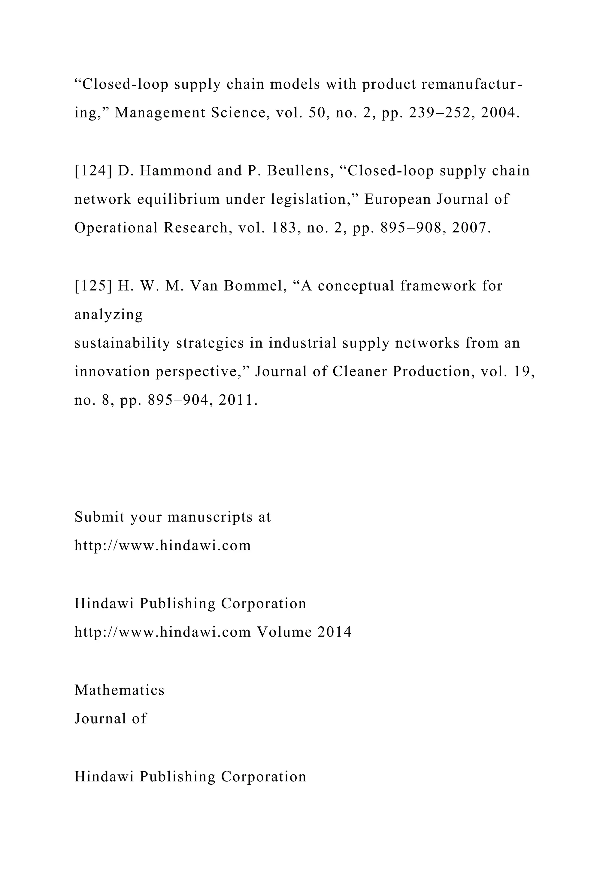“Closed-loop supply chain models with product remanufactur-
ing,” Management Science, vol. 50, no. 2, pp. 239–252, 2004.
[124] D. Hammond and P. Beullens, “Closed-loop supply chain
network equilibrium under legislation,” European Journal of
Operational Research, vol. 183, no. 2, pp. 895–908, 2007.
[125] H. W. M. Van Bommel, “A conceptual framework for
analyzing
sustainability strategies in industrial supply networks from an
innovation perspective,” Journal of Cleaner Production, vol. 19,
no. 8, pp. 895–904, 2011.
Submit your manuscripts at
http://www.hindawi.com
Hindawi Publishing Corporation
http://www.hindawi.com Volume 2014
Mathematics
Journal of
Hindawi Publishing Corporation
 
