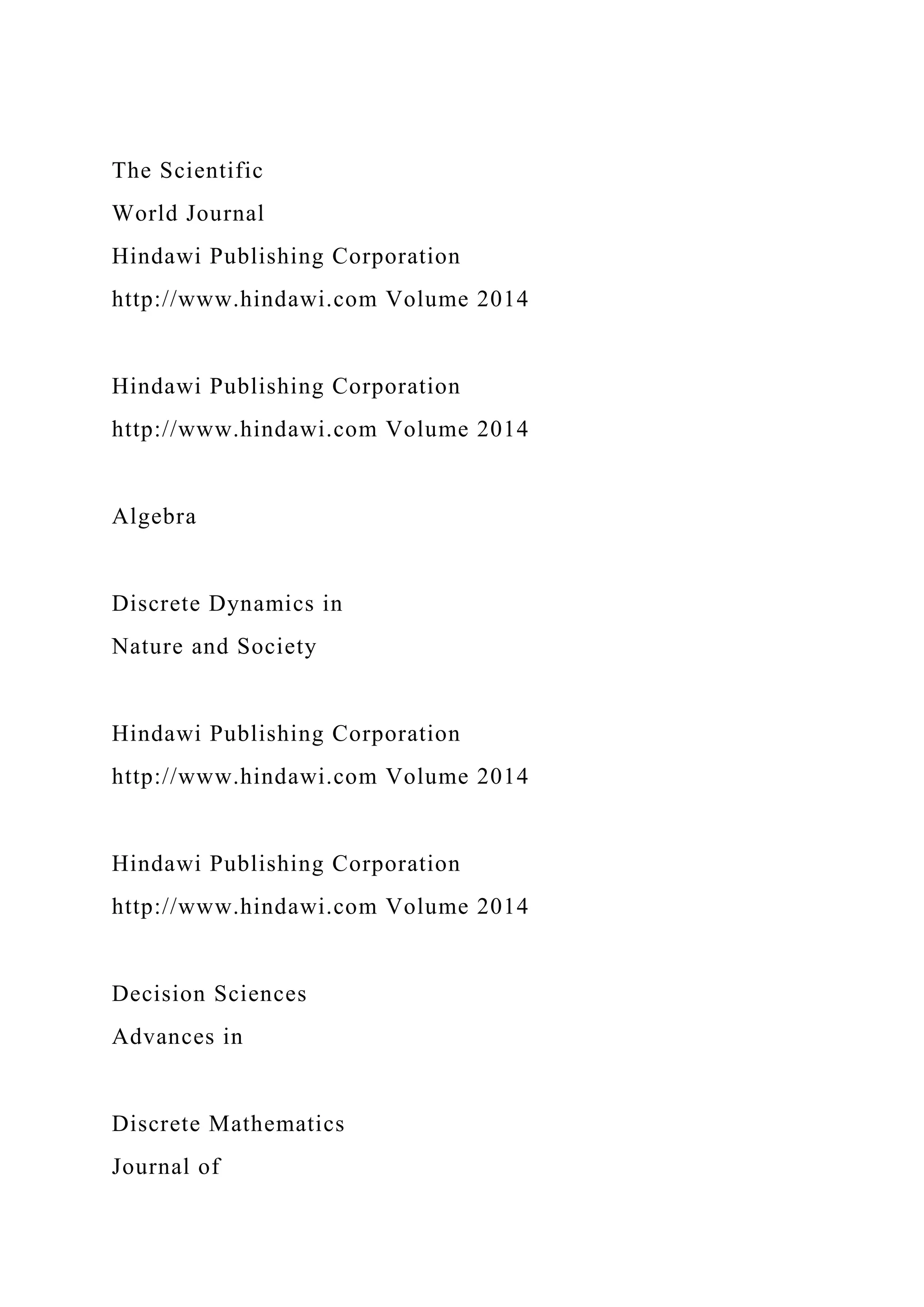 The Scientific
World Journal
Hindawi Publishing Corporation
http://www.hindawi.com Volume 2014
Hindawi Publishing Corporation
http://www.hindawi.com Volume 2014
Algebra
Discrete Dynamics in
Nature and Society
Hindawi Publishing Corporation
http://www.hindawi.com Volume 2014
Hindawi Publishing Corporation
http://www.hindawi.com Volume 2014
Decision Sciences
Advances in
Discrete Mathematics
Journal of
 