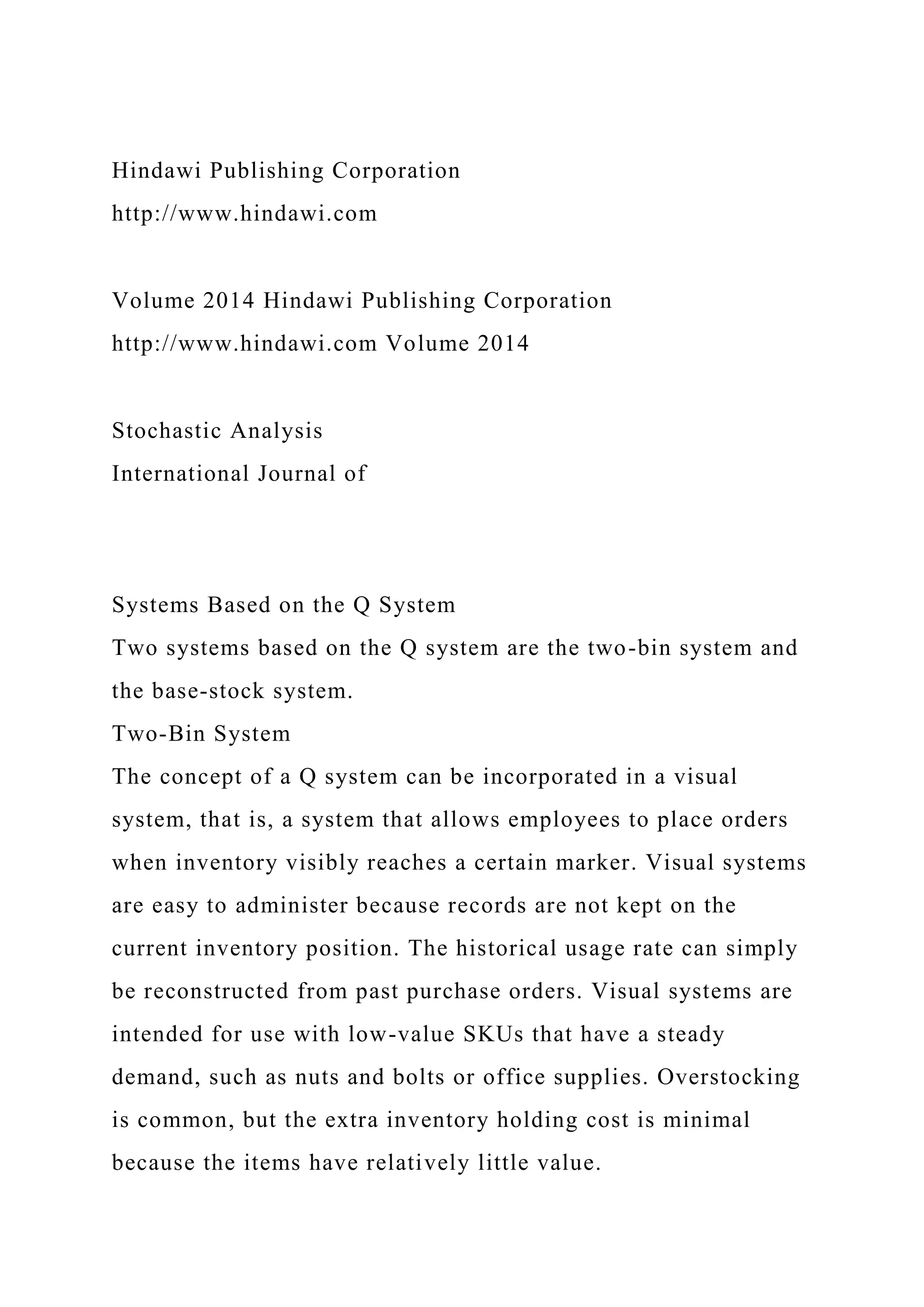 Hindawi Publishing Corporation
http://www.hindawi.com
Volume 2014 Hindawi Publishing Corporation
http://www.hindawi.com Volume 2014
Stochastic Analysis
International Journal of
Systems Based on the Q System
Two systems based on the Q system are the two-bin system and
the base-stock system.
Two-Bin System
The concept of a Q system can be incorporated in a visual
system, that is, a system that allows employees to place orders
when inventory visibly reaches a certain marker. Visual systems
are easy to administer because records are not kept on the
current inventory position. The historical usage rate can simply
be reconstructed from past purchase orders. Visual systems are
intended for use with low-value SKUs that have a steady
demand, such as nuts and bolts or office supplies. Overstocking
is common, but the extra inventory holding cost is minimal
because the items have relatively little value.
 