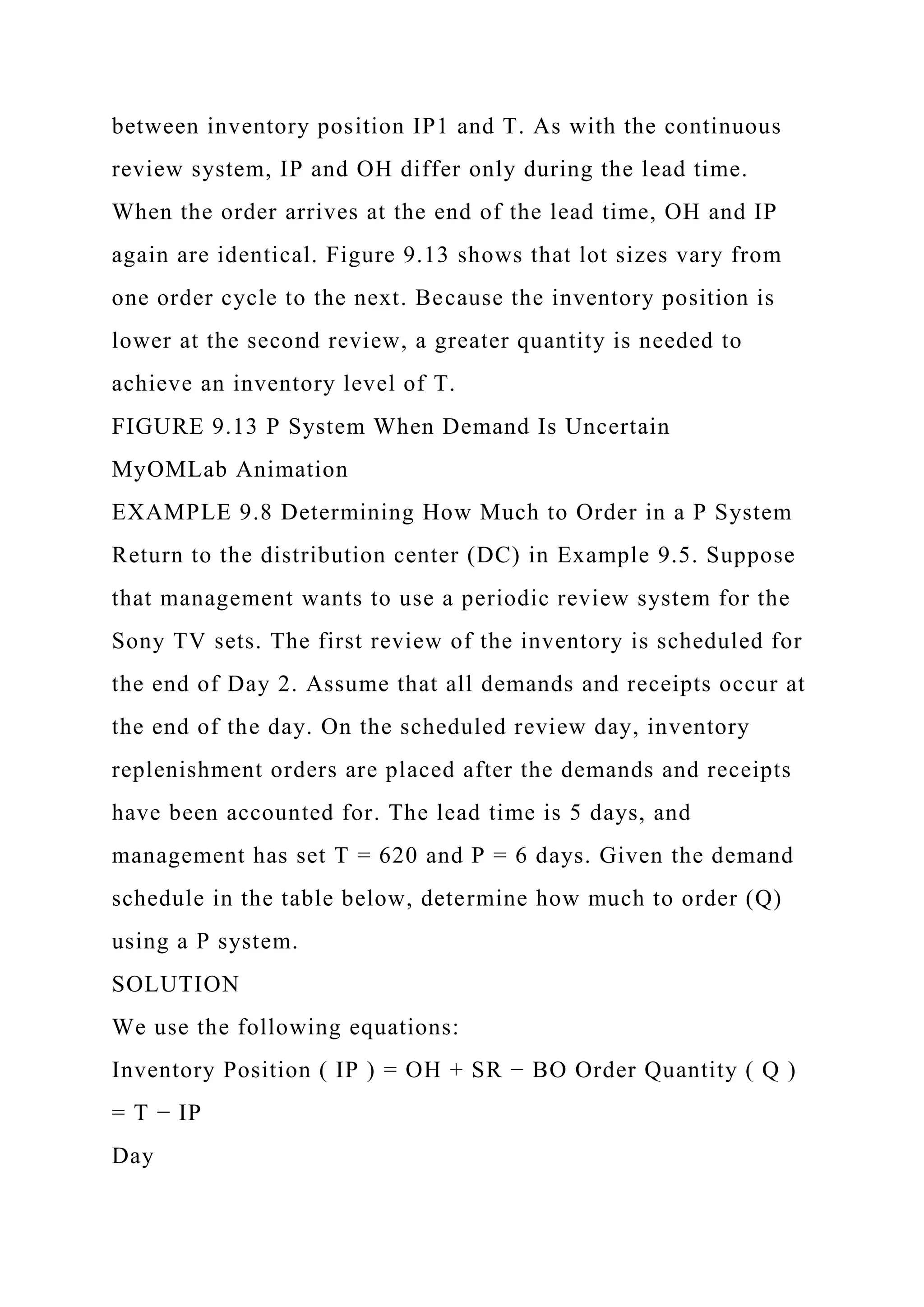 between inventory position IP1 and T. As with the continuous
review system, IP and OH differ only during the lead time.
When the order arrives at the end of the lead time, OH and IP
again are identical. Figure 9.13 shows that lot sizes vary from
one order cycle to the next. Because the inventory position is
lower at the second review, a greater quantity is needed to
achieve an inventory level of T.
FIGURE 9.13 P System When Demand Is Uncertain
MyOMLab Animation
EXAMPLE 9.8 Determining How Much to Order in a P System
Return to the distribution center (DC) in Example 9.5. Suppose
that management wants to use a periodic review system for the
Sony TV sets. The first review of the inventory is scheduled for
the end of Day 2. Assume that all demands and receipts occur at
the end of the day. On the scheduled review day, inventory
replenishment orders are placed after the demands and receipts
have been accounted for. The lead time is 5 days, and
management has set T = 620 and P = 6 days. Given the demand
schedule in the table below, determine how much to order (Q)
using a P system.
SOLUTION
We use the following equations:
Inventory Position ( IP ) = OH + SR − BO Order Quantity ( Q )
= T − IP
Day
 