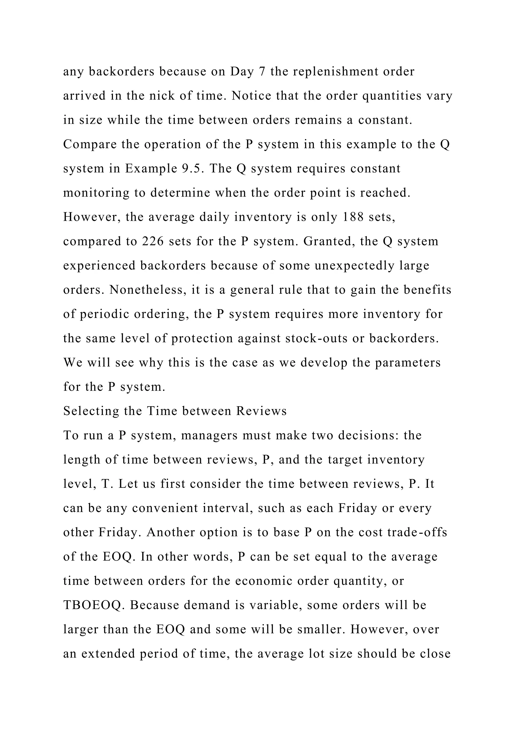 any backorders because on Day 7 the replenishment order
arrived in the nick of time. Notice that the order quantities vary
in size while the time between orders remains a constant.
Compare the operation of the P system in this example to the Q
system in Example 9.5. The Q system requires constant
monitoring to determine when the order point is reached.
However, the average daily inventory is only 188 sets,
compared to 226 sets for the P system. Granted, the Q system
experienced backorders because of some unexpectedly large
orders. Nonetheless, it is a general rule that to gain the benefits
of periodic ordering, the P system requires more inventory for
the same level of protection against stock-outs or backorders.
We will see why this is the case as we develop the parameters
for the P system.
Selecting the Time between Reviews
To run a P system, managers must make two decisions: the
length of time between reviews, P, and the target inventory
level, T. Let us first consider the time between reviews, P. It
can be any convenient interval, such as each Friday or every
other Friday. Another option is to base P on the cost trade-offs
of the EOQ. In other words, P can be set equal to the average
time between orders for the economic order quantity, or
TBOEOQ. Because demand is variable, some orders will be
larger than the EOQ and some will be smaller. However, over
an extended period of time, the average lot size should be close
 