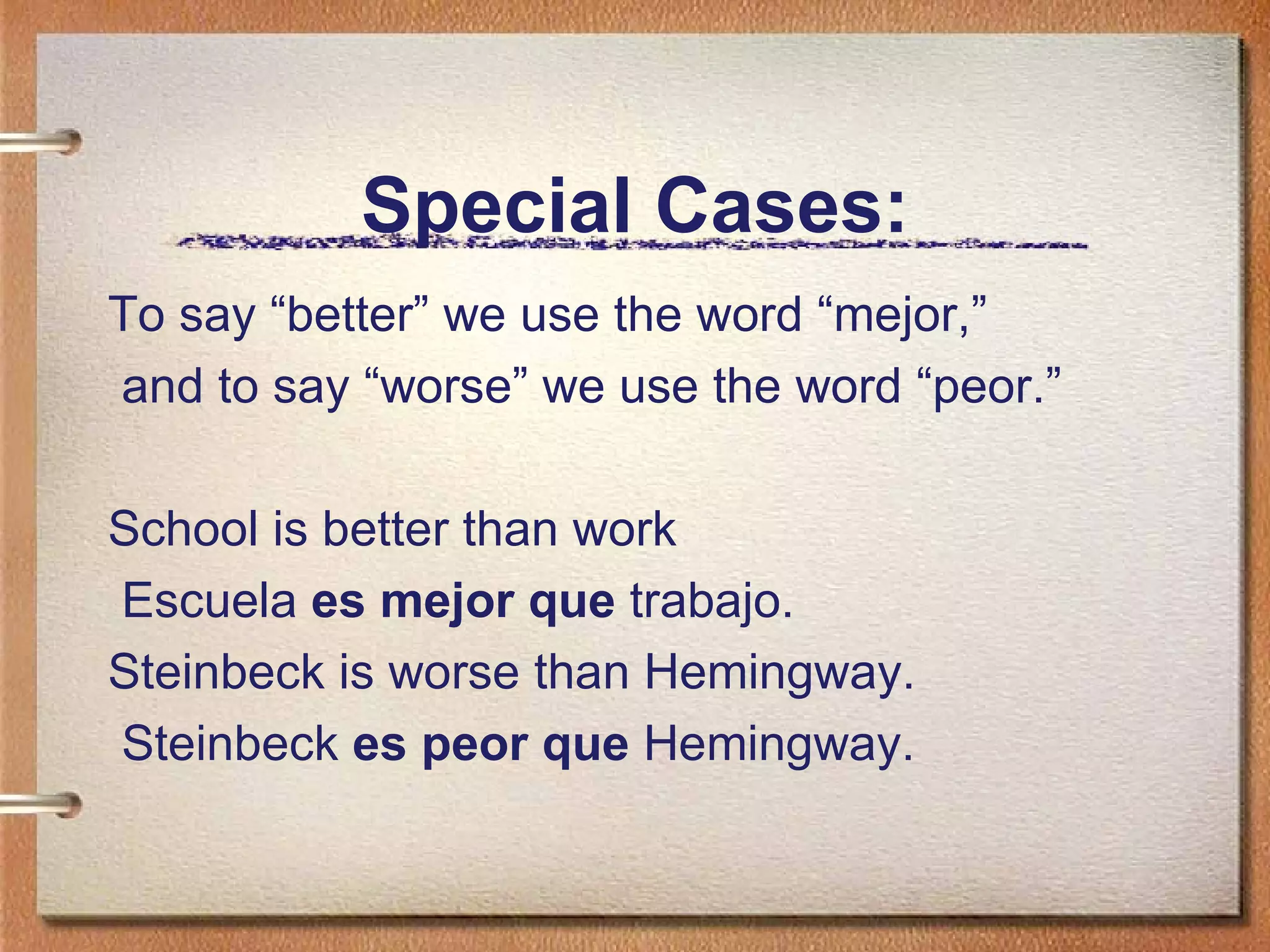 Special Cases: To say “better” we use the word “mejor,” and to say “worse” we use the word “peor.” School is better than work Escuela  es mejor que  trabajo. Steinbeck is worse than Hemingway. Steinbeck  es peor que  Hemingway. 