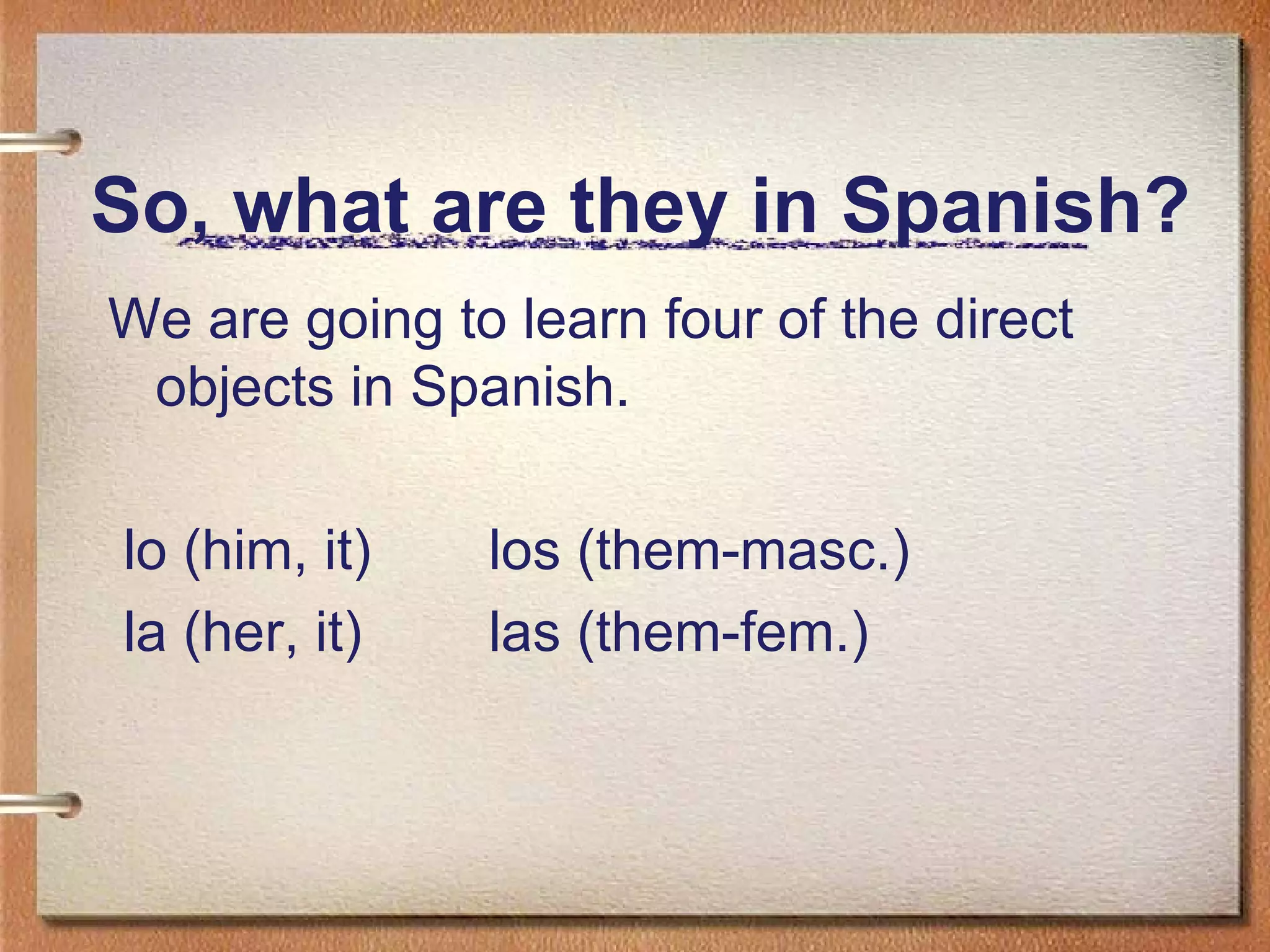 So, what are they in Spanish? We are going to learn four of the direct objects in Spanish.  lo (him, it) los (them-masc.) la (her, it) las (them-fem.) 