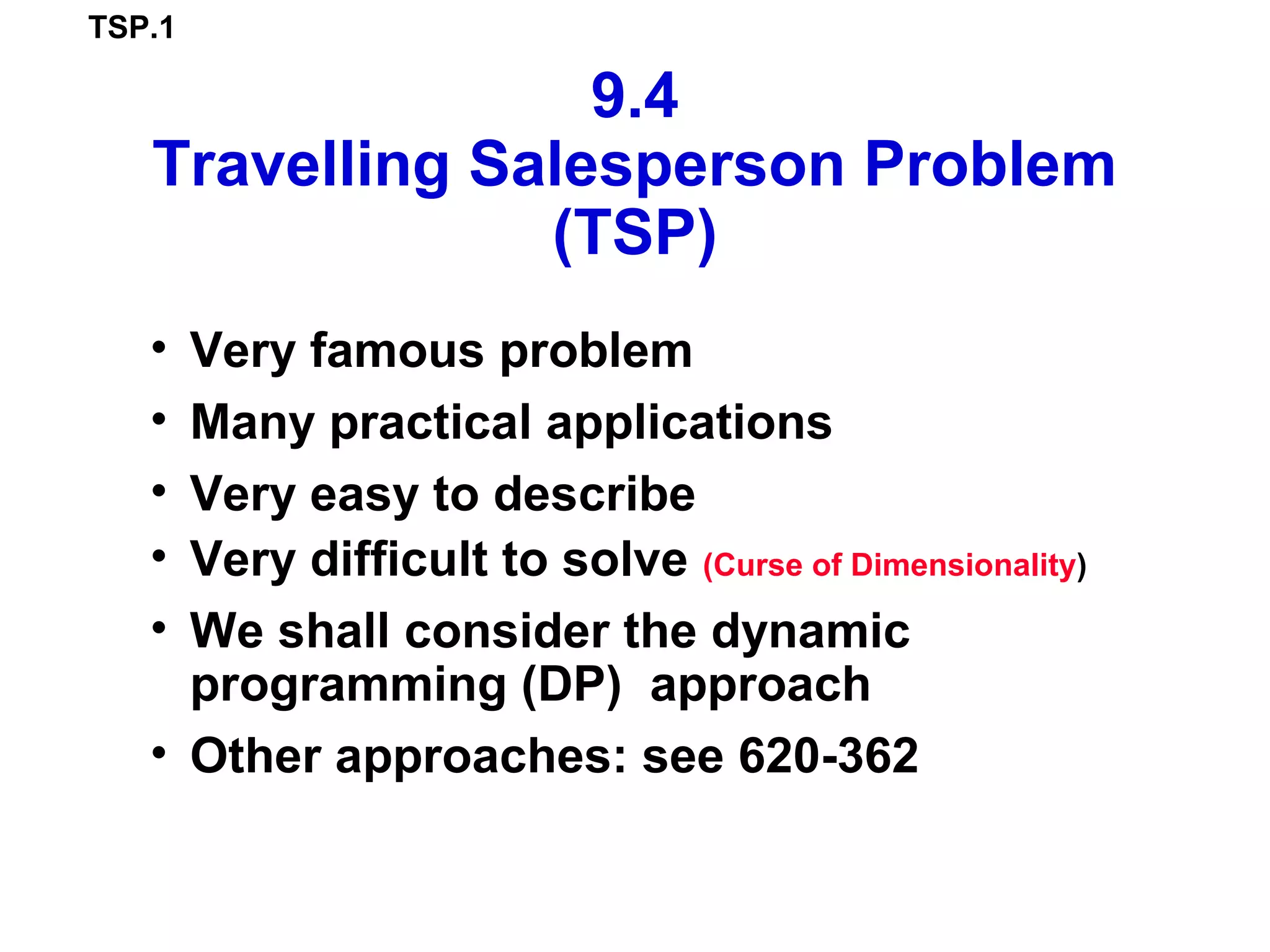 TSP.1
9.4
Travelling Salesperson Problem
(TSP)
• Very famous problem
• Many practical applications
• Very easy to describe
• Very difficult to solve (Curse of Dimensionality)
• We shall consider the dynamic
programming (DP) approach
• Other approaches: see 620-362
 