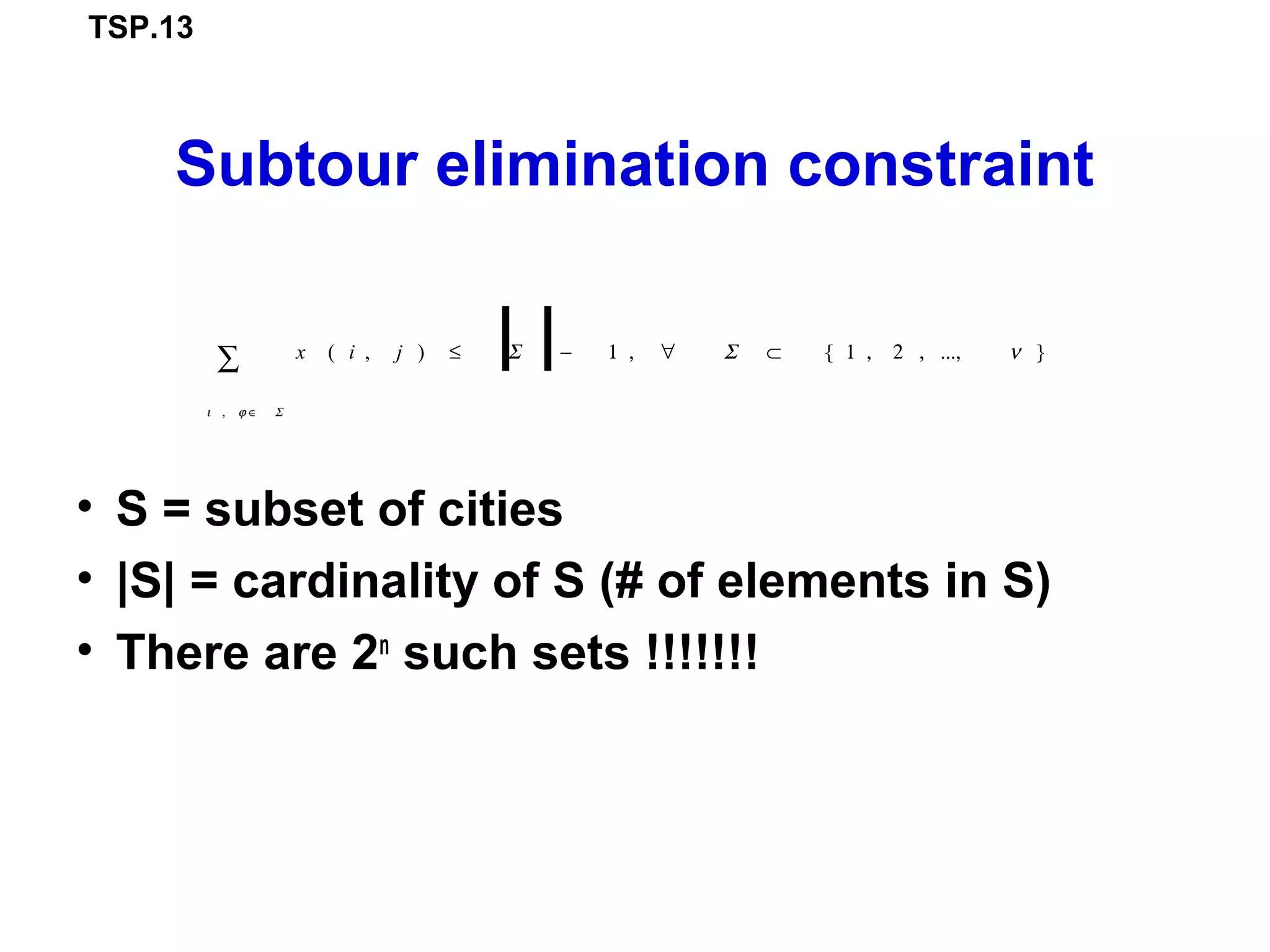 TSP.13
Subtour elimination constraint
• S = subset of cities
• |S| = cardinality of S (# of elements in S)
• There are 2n
such sets !!!!!!!
x ( i , j ) ≤ Σ
ι , ϕ ∈ Σ
∑ − 1 , ∀ Σ ⊂ { 1 , 2 , ..., ν }
 