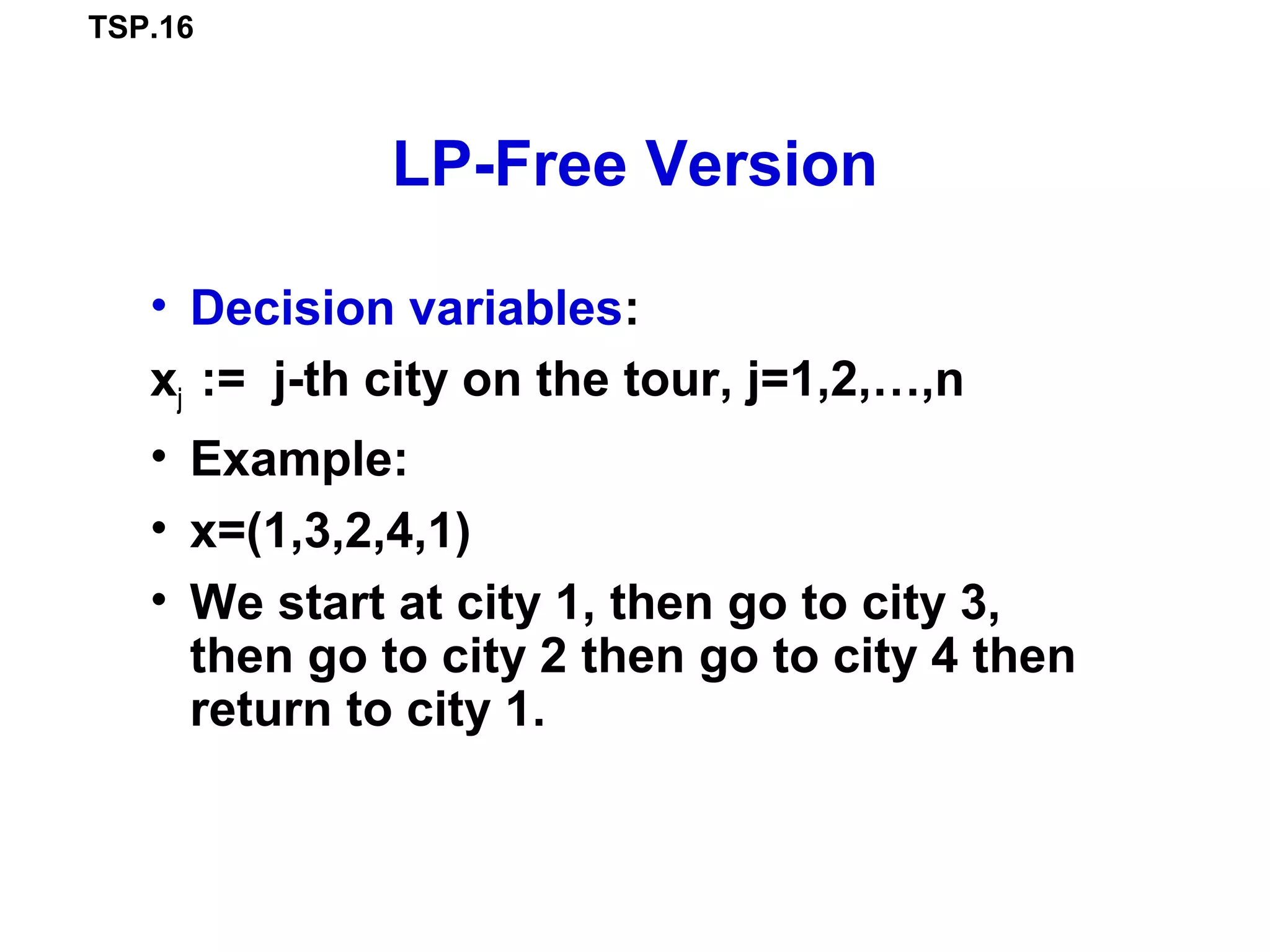 TSP.16
LP-Free Version
• Decision variables:
xj := j-th city on the tour, j=1,2,…,n
• Example:
• x=(1,3,2,4,1)
• We start at city 1, then go to city 3,
then go to city 2 then go to city 4 then
return to city 1.
 
