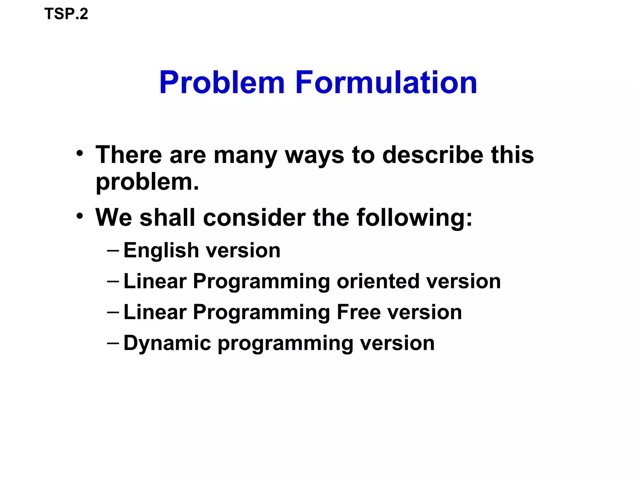 TSP.2
Problem Formulation
• There are many ways to describe this
problem.
• We shall consider the following:
– English version
– Linear Programming oriented version
– Linear Programming Free version
– Dynamic programming version
 