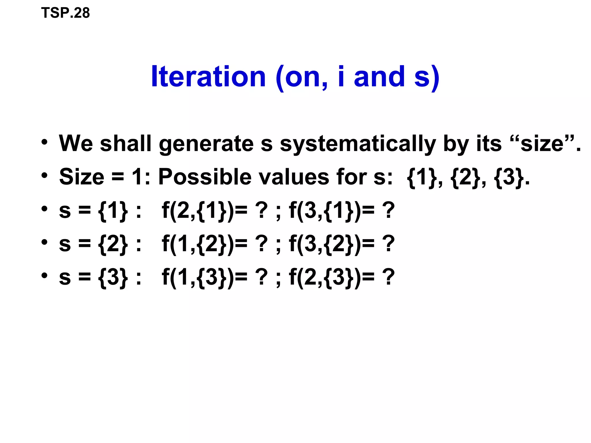 TSP.28
Iteration (on, i and s)
• We shall generate s systematically by its “size”.
• Size = 1: Possible values for s: {1}, {2}, {3}.
• s = {1} : f(2,{1})= ? ; f(3,{1})= ?
• s = {2} : f(1,{2})= ? ; f(3,{2})= ?
• s = {3} : f(1,{3})= ? ; f(2,{3})= ?
 