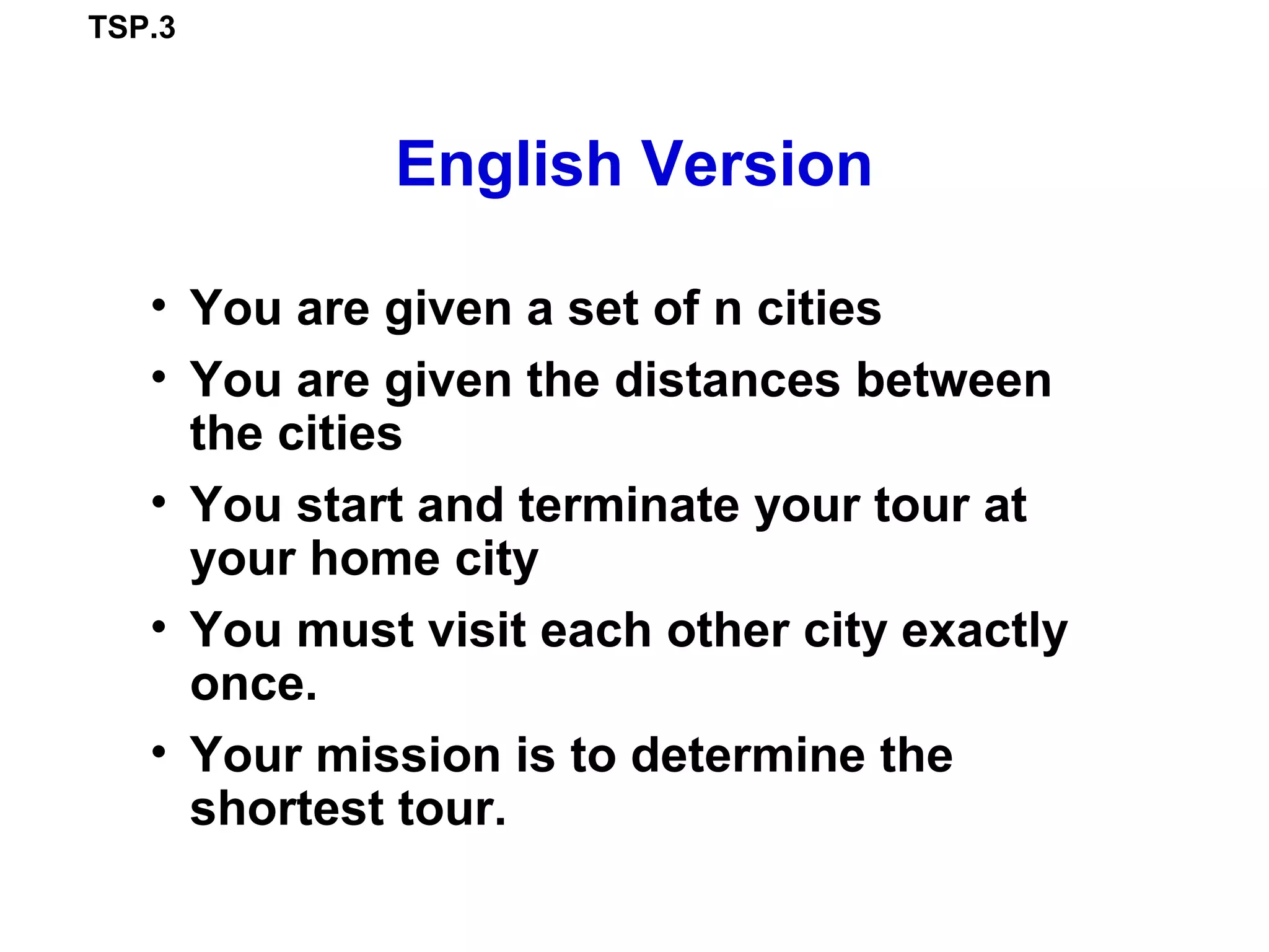 TSP.3
English Version
• You are given a set of n cities
• You are given the distances between
the cities
• You start and terminate your tour at
your home city
• You must visit each other city exactly
once.
• Your mission is to determine the
shortest tour.
 
