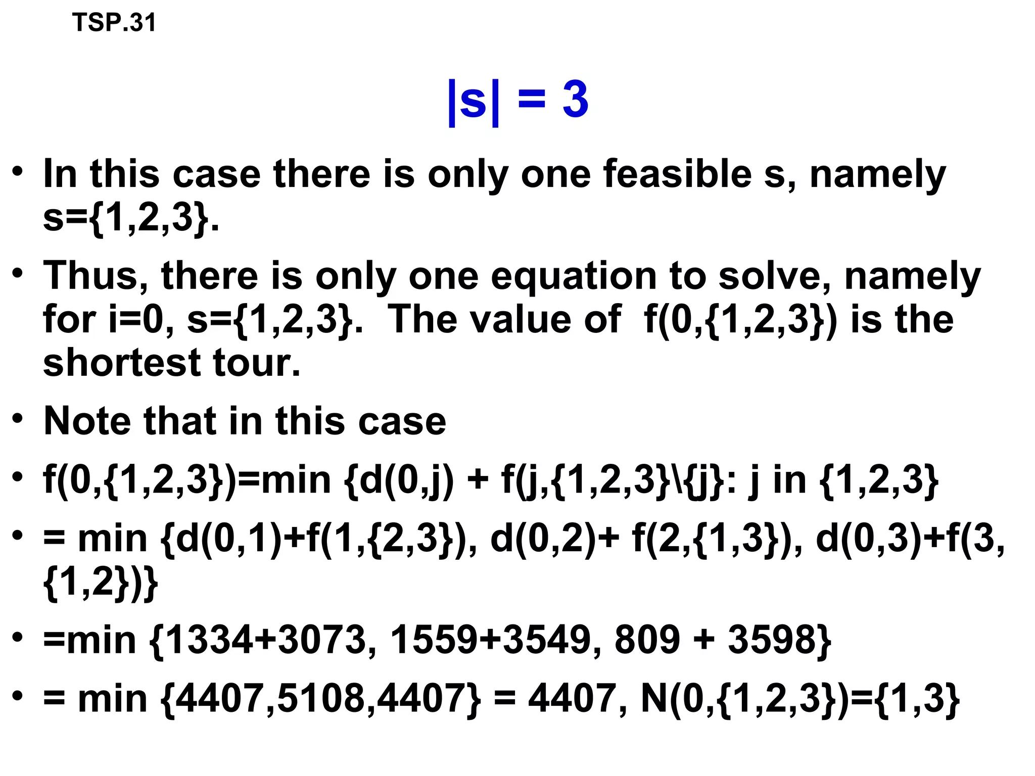 TSP.31
|s| = 3
• In this case there is only one feasible s, namely
s={1,2,3}.
• Thus, there is only one equation to solve, namely
for i=0, s={1,2,3}. The value of f(0,{1,2,3}) is the
shortest tour.
• Note that in this case
• f(0,{1,2,3})=min {d(0,j) + f(j,{1,2,3}{j}: j in {1,2,3}
• = min {d(0,1)+f(1,{2,3}), d(0,2)+ f(2,{1,3}), d(0,3)+f(3,
{1,2})}
• =min {1334+3073, 1559+3549, 809 + 3598}
• = min {4407,5108,4407} = 4407, N(0,{1,2,3})={1,3}
 