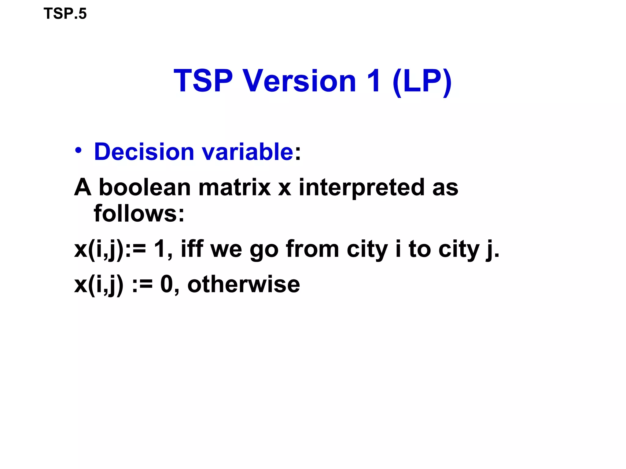 TSP.5
TSP Version 1 (LP)
• Decision variable:
A boolean matrix x interpreted as
follows:
x(i,j):= 1, iff we go from city i to city j.
x(i,j) := 0, otherwise
 