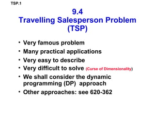 TSP.1
9.4
Travelling Salesperson Problem
(TSP)
• Very famous problem
• Many practical applications
• Very easy to describe
• Very difficult to solve (Curse of Dimensionality)
• We shall consider the dynamic
programming (DP) approach
• Other approaches: see 620-362
 