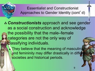 Essentialist and Constructionist
Approaches to Gender Identity (cont’d)
Constructionists approach and see gender
as a social construction and acknowledge
the possibility that the male–female
categories are not the only way of
classifying individuals.
 They believe that the meaning of masculinity
and femininity may differ drastically in different
societies and historical periods.
9
 