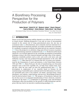 A Biorefinery Processing
Perspective for the
Production of Polymers 9
Aqdas Noreen1
, Khalid M. Zia1
, Mudassir Jabeen1
, Shazia Tabasum1
,
Fazal-ur-Rehman1
, Saima Rehman1
, Nadia Akram1
, Qun Wang2
Government College University Faisalabad, Faisalabad, Pakistan1
; Iowa State University,
Ames, IA, United States2
9.1 INTRODUCTION
Nature reveals that long-lasting stability depends on an effective use of resources
in closed circuits. Enduring perspective is not only an issue of environmental
research in the current eras of rising petrochemical prices but also has an
economical value [1]. Petrochemicals, most commonly used raw materials for in-
dustrial production of chemicals and fuels, are neither sustainable nor ecofriendly.
It is gradually recognized worldwide that plant-derived raw materials (biomass)
[2e8] have the prospective to substitute a huge part of fossil resources to produce
energy and nonenergy materials on industrial scale [9,10]. Production of bio-based
chemicals is an essential approach for the sustainable development of biorefining
techniques owing to the lower material demands and high value of this industry.
Numerous commodity products such as citric acid, acetic acid, lactic acid, and
methylene succinic acid were produced through fermentation in the early 20th
century [11,12]. More than 65% of n-butanol and 10% of acetone were manufac-
tured by the fermentation of starch and molasses, in the United States between
1945 and 1950 [11]. Henry Ford gave the idea of manufacturing cars from plant
materials such as fuel from vegetable oils, car body from soybean meal, resin,
and flex, while the tires made up from the goldenrod-based latex [13]. The
development in employment of raw materials based on biomass for the
manufacturing of automobile parts continued and for the fabrication of several in-
ner automobile parts such as seat cushions, sun shades, structural foams, energy
absorbance, seat cushions, carpet backing, and arm rests, Wood Bridge Group uti-
lized bio-derived polyol foams [14]. The progress of biorefineries indicates the
key for the access to an integrated manufacturing of food, chemicals, materials,
and fuels for the future [15]. Combination of agroenergy crops and biorefinery
technologies offers the possibility for the growth of viable biomaterials and bio-
power that may lead to an innovative manufacturing paradigm [16].
CHAPTER
Algae Based Polymers, Blends, and Composites. http://dx.doi.org/10.1016/B978-0-12-812360-7.00009-4
Copyright © 2017 Elsevier Inc. All rights reserved.
335
 