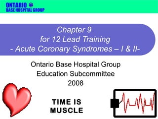 ONTARIO 
BASE HOSPITAL GROUP 
Chapter 9 
for 12 Lead Training 
- Acute Coronary Syndromes – I & II-Ontario 
Base Hospital Group 
Education Subcommittee 
2008 
TIME IS 
MUSCLE 
 