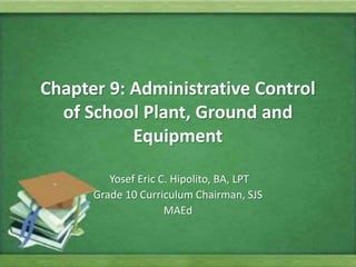 Chapter 9: Administrative Control
of School Plant, Ground and
Equipment
Yosef Eric C. Hipolito, BA, LPT
Grade 10 Curriculum Chairman, SJS
MAEd
 