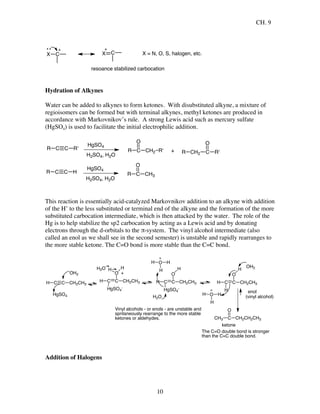 CH. 9
10
X C X C
resoance stabilized carbocation
X = N, O, S, halogen, etc.
Hydration of Alkynes
Water can be added to alkynes to form ketones. With disubstituted alkyne, a mixture of
regioisomers can be formed but with terminal alkynes, methyl ketones are produced in
accordance with Markovnikov’s rule. A strong Lewis acid such as mercury sulfate
(HgSO4) is used to facilitate the initial electrophilic addition.
C C HR
HgSO4
H2SO4, H2O
R C
O
CH3
C C R'R
HgSO4
H2SO4, H2O
R C
O
CH2 R' + CH2 C
O
R'R
This reaction is essentially acid-catalyzed Markovnikov addition to an alkyne with addition
of the H+
to the less substituted or terminal end of the alkyne and the formation of the more
substituted carbocation intermediate, which is then attacked by the water. The role of the
Hg is to help stabilize the sp2 carbocation by acting as a Lewis acid and by donating
electrons through the d-orbitals to the π-system. The vinyl alcohol intermediate (also
called an enol as we shall see in the second semester) is unstable and rapidly rearranges to
the more stable ketone. The C=O bond is more stable than the C=C bond.
CH3 C
O
CH2CH2CH3
C CH CH2CH3
HgSO4
OH2
C CH CH2CH3
HgSO4
-
O
HH
+
H2O
C CH CH2CH3
HgSO4
-
O
H
H2O
H O
H
H
C CH CH2CH3
H
O
H
OH2
H O
H
H
enol
ketone
Vinyl alcohols - or enols - are unstable and
spntaneously rearrange to the more stable
ketones or aldehydes.
The C=O double bond is stronger
than the C=C double bond.
(vinyl alcohol)
Addition of Halogens
 